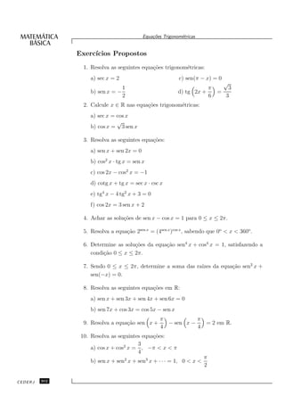 Equa¸oes Trigonom´tricas
                                                c˜           e


               Exerc´
                    ıcios Propostos
                 1. Resolva as seguintes equa¸˜es trigonom´tricas:
                                             co           e
                    a) sec x = 2                            c) sen(π − x) = 0
                                                                                √
                                 1                                     π         3
                    b) sen x = −                            d) tg 2x +     =
                                 2                                     6        3
                 2. Calcule x ∈ R nas equa¸˜es trigonom´tricas:
                                          co           e
                    a) sec x = cos x
                               √
                    b) cos x = 3 sen x

                 3. Resolva as seguintes equa¸˜es:
                                             co
                    a) sen x + sen 2x = 0
                    b) cos2 x · tg x = sen x
                    c) cos 2x − cos2 x = −1
                    d) cotg x + tg x = sec x · csc x
                    e) tg4 x − 4 tg2 x + 3 = 0
                    f) cos 2x = 3 sen x + 2

                 4. Achar as solu¸˜es de sen x − cos x = 1 para 0 ≤ x ≤ 2π.
                                 co

                 5. Resolva a equa¸˜o 2sen x = (4sen x )cos x , sabendo que 0o < x < 360o .
                                  ca

                 6. Determine as solu¸˜es da equa¸˜o sen4 x + cos4 x = 1, satisfazendo a
                                     co          ca
                    condi¸˜o 0 ≤ x ≤ 2π.
                         ca

                                                             ızes da equa¸˜o sen2 x +
                 7. Sendo 0 ≤ x ≤ 2π, determine a soma das ra´           ca
                    sen(−x) = 0.

                 8. Resolva as seguintes equa¸˜es em R:
                                             co
                    a) sen x + sen 3x + sen 4x + sen 6x = 0
                    b) sen 7x + cos 3x = cos 5x − sen x
                                                   π           π
                 9. Resolva a equa¸˜o sen x +
                                  ca                 − sen x −         = 2 em R.
                                                   4           4
                10. Resolva as seguintes equa¸˜es:
                                             co
                                       3
                    a) cos x + cos2 x = , −π < x < π
                                       4
                                                                       π
                    b) sen x + sen2 x + sen3 x + · · · = 1, 0 < x <
                                                                       2

CEDERJ   302
 