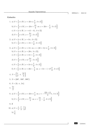 Equa¸oes Trigonom´tricas
                               c˜           e
                                                                    ´
                                                                   MODULO 1 - AULA 24


Gabarito
                                  π
  1. a) S = x ∈ R | x = 2kπ ±       , k∈Z
                                  3
                                  4π              π
       b) S =   x ∈ R | x = 2kπ +     ou x = 2kπ − , k ∈ Z
                                   3              3
       c) S = {x ∈ R | x = π(1 − k), k ∈ Z}
                            kπ
       d) S =   x∈R|x=         , k∈Z
                             2
  2. a) S = {x ∈ R | x = kπ, k ∈ Z}
                               π
     b) S = x ∈ R | x = kπ + , k ∈ Z
                               6
                                                      π
  3. a) S = x ∈ R | x = kπ ou x = (2k + 1)π ±           , k∈Z
                                                      3
       b) S = {x ∈ R | x = 2kπ, k ∈ Z}
                                 π
       c) S = x ∈ R | x = kπ + , k ∈ Z
                                 2
                            kπ
       d) S = x ∈ R | x =      , k∈Z
                             2
                                 π
       e) S = x ∈ R | x = kπ ± , k ∈ Z
                                 6
                                  π                  π
       f) S = x ∈ R | x = 2kπ −     ou x = kπ − (−1)k , k ∈ Z
                                  2                  6
             π      3π
  4. S =       , π,
             2       2
  5. S = {60o , 180o , 300o }

  6. S = {0, π, 2π}
       7π
  7.
        2
                                    π          (2k + 1)
  8. a) S =     x ∈ R | x = 2kπ ±     ou x = −          π, k ∈ Z
                                    2             3
                            kπ        kπ π
       b) S =   x∈R|x=         ou x =    − , k∈Z
                             4         2  8
  9. ∅
             π π
 10. a) S = − ,
             3 3
        π
     b)
        6




                                                                      303    CEDERJ
 