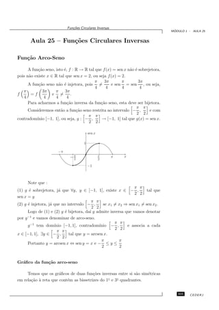 Fun¸oes Circulares Inversas
                              c˜
                                                                                   ´
                                                                                  MODULO 1 - AULA 25


       Aula 25 – Fun¸˜es Circulares Inversas
                    co

Fun¸˜o Arco-Seno
   ca

      A fun¸˜o seno, isto ´, f : R → R tal que f (x) = sen x n˜o ´ sobrejetora,
            ca            e                                   a e
pois n˜o existe x ∈ R tal que sen x = 2, ou seja f (x) = 2.
      a
                                          π     3π       π         3π
      A fun¸˜o seno n˜o ´ injetora, pois =
            ca         a e                          e sen = sen , ou seja,
                                           4     4       4          4
   π          3π     π     3π
f      =f          e =        .
   4           4     4      4
      Para acharmos a fun¸˜o inversa da fun¸˜o seno, esta deve ser bijetora.
                            ca                ca
                                                                  π π
      Consideremos ent˜o a fun¸˜o seno restrita ao intervalo − ,
                        a        ca                                      e com
                                                                  2 2
                                       π π
contradom´ [−1, 1], ou seja, g : − ,
           ınio                               → [−1, 1] tal que g(x) = sen x.
                                       2 2

                                         sen x

                                     1

                      −π
                             −π
                              2
                                                 π
                                                 2
                                                         π   x

                                         −1



     Note que :
                                                                π π
(1) g ´ sobrejetora, j´ que ∀y, y ∈ [−1, 1], existe x ∈ − ,
       e                a                                              tal que
                                                                2 2
sen x = y
                                         π π
(2) g ´ injetora, j´ que no intervalo − ,
      e            a                            se x1 = x2 ⇒ sen x1 = sen x2 .
                                          2 2
      Logo de (1) e (2) g ´ bijetora, da´ g admite inversa que vamos denotar
                           e            ı
      −1
por g e vamos denominar de arco-seno.
                                                      π π
      g −1 tem dom´  ınio [−1, 1], contradom´ ınio − ,      e associa a cada
                                                      2 2
                      π π
x ∈ [−1, 1], ∃y ∈ − ,        tal que y = arcsen x.
                       2 2
                                               π        π
      Portanto y = arcsen x ⇔ sen y = x e − ≤ y ≤
                                               2         2


Gr´ﬁco da fun¸˜o arco-seno
  a          ca

     Temos que os gr´ﬁcos de duas fun¸˜es inversas entre si s˜o sim´tricas
                      a                 co                   a     e
                                                ◦   ◦
em rela¸˜o ` reta que cont´m as bissetrizes do 1 e 3 quadrantes.
       ca a               e


                                                                                     305    CEDERJ
 