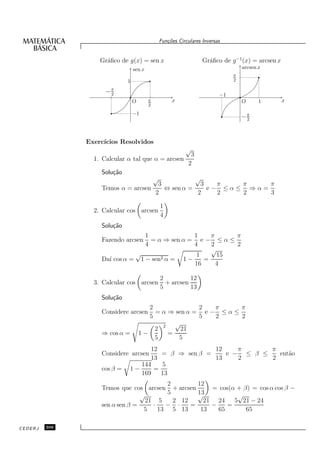 Fun¸oes Circulares Inversas
                                                    c˜


                   Gr´ﬁco de g(x) = sen x
                     a                                              Gr´ﬁco de g −1(x) = arcsen x
                                                                      a
                                 sen x                                              arcsen x
                                                                                π
                             1                                                  2

                     −π
                      2                                                    −1
                                 O       π            x                             O      1       x
                                         2

                                 −1
                                                                                    −π
                                                                                     2




               Exerc´
                    ıcios Resolvidos
                                                            √
                                                               3
                 1. Calcular α tal que α = arcsen
                                                              2
                   Solu¸˜o
                       ca
                                             √   √
                                     3             3   π   π    π
                   Temos α = arcsen    ⇔ sen α =     e− ≤α≤ ⇒α=
                                    2            2     2   2    3

                                                 1
                 2. Calcular cos arcsen
                                                 4
                   Solu¸˜o
                       ca
                                 1              1    π     π
                   Fazendo arcsen  = α ⇒ sen α = e − ≤ α ≤
                                 4              4    2     2
                                                     √
                              √                  1     15
                   Da´ cos α = 1 − sen2 α = 1 −
                     ı                             =
                                                16     4

                                                 2          12
                 3. Calcular cos arcsen            + arcsen
                                                 5          13
                   Solu¸˜o
                       ca
                                        2              2   π      π
                   Considere arcsen       = α ⇒ sen α = e − ≤ α ≤
                                        5              5   2      2
                                            2   √
                                          2       21
                   ⇒ cos α =         1−       =
                                          5      5
                                   12               12    π      π
                   Considere arcsen   = β ⇒ sen β =    e − ≤ β ≤   ent˜o
                                                                      a
                                   13               13    2      2
                                144   5
                   cos β =   1−     =
                                169   13
                                         2        12
                   Temos que cos arcsen + arcsen      = cos(α + β) = cos α cos β −
                                 √       5        13
                                                  √           √
                                   21 5    2 12     21 24    5 21 − 24
                   sen α sen β =     ·   − ·    =     −    =
                                  5    13 5 13     13   65       65

CEDERJ   306
 