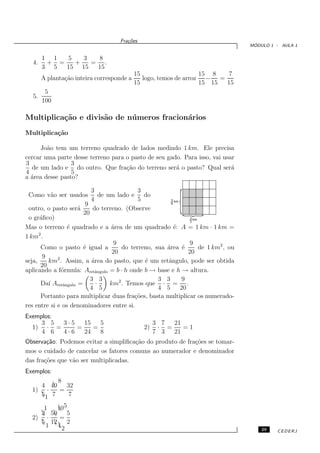 Fra¸oes
                                      c˜
                                                                                  ´
                                                                                 MODULO 1 - AULA 1


       1 1  5   3  8
  4.    + =   +   = .
       3 5  15 15  15
                                           15                     15 8   7
       A planta¸˜o inteira corresponde a
               ca                             logo, temos de arroz − =
                                           15                     15 15 15
        5
  5.
       100

Multiplica¸˜o e divis˜o de n´ meros fracion´rios
          ca         a      u              a
Multiplica¸˜o
          ca

      Jo˜o tem um terreno quadrado de lados medindo 1 km. Ele precisa
        a
cercar uma parte desse terreno para o pasto de seu gado. Para isso, vai usar
3                3
  de um lado e do outro. Que fra¸˜o do terreno ser´ o pasto? Qual ser´
                                    ca                a                    a
4                5
a ´rea desse pasto?
  a

                           3                3
 Como v˜o ser usados de um lado e do
            a
                           4                5
                         9
 outro, o pasto ser´  a     do terreno. (Observe
                        20
 o gr´ﬁco)
      a
Mas o terreno ´ quadrado e a ´rea de um quadrado ´: A = 1 km · 1 km =
                 e                 a                    e
      2
1 km .
                                    9                         9
       Como o pasto ´ igual a
                        e             do terreno, sua ´rea ´
                                                      a    e     de 1 km2 , ou
                                   20                        20
        9
seja,     km2 . Assim, a ´rea do pasto, que ´ um retˆngulo, pode ser obtida
                           a                  e       a
       20
aplicando a f´rmula: Aretˆngulo = b · h onde b → base e h → altura.
              o              a
                           3 3                     3 3     9
       Da´ Aretˆngulo =
          ı    a             ·    km2 . Temos que · = .
                           4 5                     4 5    20
       Portanto para multiplicar duas fra¸˜es, basta multiplicar os numerado-
                                          co
res entre si e os denominadores entre si.
Exemplos:
     3 5  3·5   15   5                             3 7  21
  1) · =      =    =                          2)    · =    =1
     4 6  4·6   24   8                             7 3  21
Observa¸˜o: Podemos evitar a simpliﬁca¸˜o do produto de fra¸˜es se tomar-
        ca                             ca                  co
mos o cuidado de cancelar os fatores comuns ao numerador e denominador
das fra¸˜es que v˜o ser multiplicadas.
       co        a
Exemplos:
         8
       
    4 40   32
  1) ·   =
    1 7
    5       7

     1   105
         
     50
    3      5
  2) ·    =
     12  2
    5 
      1 42
                                                                                     29   CEDERJ
 