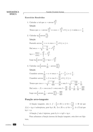 Fun¸oes Circulares Inversas
                                               c˜


               Exerc´
                    ıcios Resolvidos
                                                       √
                                                         2
                 1. Calcular α tal que α = arccos          .
                                                        2
                       Solu¸˜o
                           ca
                                              √          √
                                             2             2                       π
                       Temos que α = arccos    ⇒ cos α =     e 0 ≤ α ≤ π ent˜o α =
                                                                            a
                                            2             2                        4
                                           3
                 2. Calcular tg arccos       .
                                           4
                       Solu¸˜o
                           ca
                                     3                   3
                       Fazendo arccos    = α ⇒ cos α = e 0 ≤ α ≤ π.
                                     4                   4
                                                   √
                                            9        7
                       Da´ sen α = + 1 −
                          ı                    =+
                                           16       4
                                      √
                                        7
                                             √
                              sen α            7
                       tg α =       = 4 =
                                       3         .
                              cos α    4
                                              3
                                                     √
                                      3                7
                       Logo tg arccos      = tg α =
                                      4               3
                                            7           12
                 3. Calcular cos arcsen        − arccos
                                            25          13
                       Solu¸˜o
                           ca
                                         7                   7      π        π
                       Considere arcsen    = α ⇒ sen α =       e− ≤α≤ .
                                        25                  25      2        2
                                        12                 12
                       Considere arccos    = β ⇒ cos β =       e 0 ≤ β ≤ π.
                                        13                 13
                                                    49      24                  144   5
                       Temos que cos α = + 1 −          =+      e sen β = 1 −       =
                                                   625      25                  169   13
                                                                     24 12     7 5      323
                       Da´ cos(α − β) = cos α cos β + sen α sen β =
                         ı                                              ·   +    ·   =
                                                                     25 13 25 13        325
                                         7           12      323
                       Logo cos arcsen     − arccos       =
                                        25           13      325

               Fun¸˜o arco-tangente
                  ca
                                                                         π
                       A fun¸˜o tangente, isto ´, f :
                            ca                 e            x ∈ R | x = kπ + → R tal que
                                                                         2
                                                                           π
               f (x) = tg x ´ sobrejetora, pois ∀y ∈ R, ∃x ∈ R e x = kπ + , k ∈ Z tal que
                            e
                                                                           2
               tg x = y.
                       A fun¸˜o f n˜o ´ injetora, pois 0 = π e tg 0 = tg π.
                            ca     a e
                       Para acharmos a fun¸˜o inversa da fun¸˜o tangente, esta deve ser bije-
                                          ca                ca
               tora.

CEDERJ   308
 