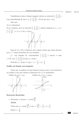 Fun¸oes Circulares Inversas
                              c˜
                                                                               ´
                                                                              MODULO 1 - AULA 25

                                                                 π π
     Consideremos ent˜o a fun¸˜o tangente restrita ao intervalo − ,
                       a         ca                                  e
                                                                 2 2
                                    π π
com contradom´ ınio R, isto ´, g : − ,
                            e           → R tal que g(x) = tg x.
                                    2 2
     Note que:
(1) g ´ sobrejetora
      e
                                          π π
(2) g ´ injetora, pois no intervalo − , , a fun¸˜o tangente se x1 , x2 ∈
      e                                        ca
                                          2 2
   π π
 − ,      , x1 = x2 ⇒ tg x1 = tg x2 .
   2 2                                tg x




                                         π
                           −π
                            2
                                    O    2    π     3π
                                                     2
                                                             x




     Logo de (1) e (2) g ´ bijetora, da´ g admite inversa que vamos denotar
                         e             ı
     −1
por g e vamos denominar de arco-tangente.
                                                  π π
     g −1 tem dom´  ınio R, contradom´    ınio − ,        e associa a cada
                                                  2 2
               π π
x ∈ R, ∃y ∈ − ,       tal que y = arctg x.
               2 2
                                            π       π
     Portanto y = arctg x ⇔ tg y = x e − < y <
                                            2       2
Gr´ﬁco da fun¸˜o arco-tangente
  a          ca

     Temos que os gr´ﬁcos de duas fun¸˜es inversas entre si s˜o sim´tricas
                      a                 co                    a    e
em rela¸˜o ` reta que cont´m as bissetrizes do 1◦ e 3◦ qaudrantes.
       ca a               e
   Gr´ﬁco de g(x) = tg x
     a                                Gr´ﬁco de g −1(x) = arctg x
                                        a
               tg x                                      arctg x
                                                         π
                                                         2



    −π
     2
               O      π
                      2
                           x                             O         x

                                                         −π
                                                          2



Exerc´
     ıcios Resolvidos
                                        √
                                          3
  1. Determine α tal que α = arctg
                                         3
     Solu¸˜o
         ca
                               √     √
                          3            3   π   π
     Temos que α = arctg    ⇔ tg α =     e− <α< .
                         3            3    2   2
               π
     Ent˜o α =
        a
               6
                                                                                 309    CEDERJ
 
