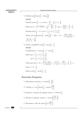 Fun¸oes Circulares Inversas
                                           c˜


                                        4         1
                2. Calcular tg arcsen     − arctg
                                        5         4
                  Solu¸˜o
                      ca
                                  4                4    π       π
                  Fazendo arcsen    = α ⇒ sen α = e − ≤ α ≤ .
                                  5                5    2       2
                                 √                                           4
                                         2α =
                                                     16   3        sen α     5    4
                  Ent˜o cos α = 1 − sen
                     a                           1−     = e tg α =        = 3 =
                                                     25   5        cos α     5
                                                                                  3
                                 1              1          π π
                  Fazendo arctg = β ⇒ tg β = e β ∈ − ,
                                 4              4          2 2
                                        4         1                   tg α − tg β
                  Temos que tg arcsen − arctg         = tg(α − β) =                 =
                                        5         4                  1 + tg α tg β
                   4
                   3
                     −14      13
                      4 1 =
                  1+ 3 · 4    16
                                              1        1  π
                3. Provar a igualdade arctg     + arctg =
                                              2        3  4
                  Solu¸˜o
                      ca
                                         1             1
                  Consideremos α = arctg , β = arctg
                                         2             3
                               1         π π
                  Ent˜o tg α = , α ∈ − ,
                     a
                               2         2 2
                               1         π π
                        tg β = , β ∈ − ,
                               3         2 2
                                                          1   1    3+2
                                          tg α + tg β     2
                                                            +3      6      5 6
                  Temos que tg(α + β) =                =    1 1 =      1 =  · =1
                                         1 − tg α tg β   1− 2 · 3 1− 6     6 5
                                π
                  Logo α + β =
                                4
                              1        1     π
                  Ent˜o, arctg + arctg =
                     a
                              2        3     4


               Exerc´
                    ıcios Propostos
                                                          1
                1. Determinar y tal que y = arcsen −
                                                          2
                                                          √
                                              1           3
                2. Calcular y = sen arcsen      + arcsen
                                              2          2
                                                                        1
                3. Encontre a solu¸˜o da equa¸˜o arcsen x = 2 arcsen
                                  ca         ca
                                                                        2
                                                               √
                                                                  2
                4. Resolver a equa¸˜o: arcsen x = arccos
                                  ca                                x
                                                                 4

                                                       33π
                5. Determine o valor de arcsen cos
                                                        5
CEDERJ   310
 