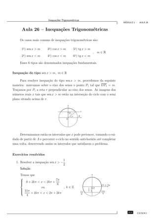 Inequa¸oes Trigonom´tricas
                                c˜           e
                                                                                          ´
                                                                                         MODULO 1 - AULA 26


      Aula 26 – Inequa¸˜es Trigonom´tricas
                      co           e

     Os casos mais comuns de inequa¸˜es trigonom´tricas s˜o:
                                   co           e        a

      1◦ ) sen x > m      3◦ ) cos x > m                5◦ ) tg x > m
                                                                            , m∈R
      2◦ ) sen x < m      4◦ ) cos x < m                6◦ ) tg x < m

     Esses 6 tipos s˜o denominados inequa¸˜es fundamentais.
                    a                    co


Inequa¸˜o do tipo sen x > m, m ∈ R
      ca

     Para resolver inequa¸˜o do tipo sen x > m, procedemos da seguinte
                           ca
maneira: marcamos sobre o eixo dos senos o ponto P1 tal que OP1 = m.
Tra¸amos por P1 a reta r perpendicular ao eixo dos senos. As imagens dos
   c
n´ meros reais x tais que sen x > m est˜o na interse¸˜o do ciclo com o semi
 u                                     a            ca
plano situado acima de r.


                                                               r
                                               P1
                                                    x      A
                                           0




     Determinamos ent˜o os intervalos que x pode pertencer, tomando o cui-
                       a
dado de partir de A e percorrer o ciclo no sentido anti-hor´rio at´ completar
                                                           a      e
uma volta, descrevendo assim os intervalos que satisfazem o problema.


Exerc´
     ıcios resolvidos
                                      1
  1. Resolver a inequa¸˜o sen x > −
                      ca
                                      2
     Solu¸˜o
         ca

     Temos que
     
      0 + 2kπ < x < 2kπ + 7π
     
     
                           6                                                   O ≡ 2π
                  ou            , k∈Z
      11π
     
     
          + 2kπ < x < 2π + 2kπ                                7π
                                                                    1
                                                                    2   {   O
                                                                                11π
                                                                6                6
        4




                                                                                            313    CEDERJ
 