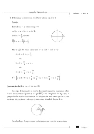 Inequa¸oes Trigonom´tricas
                                c˜           e
                                                                                 ´
                                                                                MODULO 1 - AULA 26


  3. Determinar os valores de x ∈ [0, 2π] tal que sen 3x > 0

     Solu¸˜o
         ca

     Fazendo 3x = y, temos sen y > 0

     ⇒ 2kπ < y < 2kπ + π, k ∈ Z
             y
     Como x = , resulta:                                             A
             3
      2kπ     2kπ π
          <x<    +
       3       3   3


     Mas x ∈ [0, 2π] ent˜o temos que k = 0 ou k = 1 ou k = 2
                        a
                            π
          k=0⇒0<x<
                            3
               ou
                    2π
          k=1⇒         <x<π
                     3
               ou
                    4π     5π
          k=2⇒         <x<
                     3      3
                             π    2π            4π     5π
     S=     x∈R|0<x<           ou    < x < π ou    <x<
                             3     3             3      3


Inequa¸˜o do tipo cos x > m, m ∈ R
      ca

      Este tipo de inequa¸˜o se resolve da seguinte maneira: marcamos sobre
                         ca
o eixo dos cossenos o ponto P2 tal que OP2 = m. Tra¸amos por P2 a reta r
                                                      c
perpendicular ao eixo dos cossenos. As imagens dos reais x tais que cos x > m
est˜o na interse¸˜o do ciclo com o semi-plano situado ` direita de r.
   a            ca                                     a



                                        x        A
                                    O       P2




     Para ﬁnalizar, descreveremos os intervalos que conv´m ao problema.
                                                        e


                                                                                   315    CEDERJ
 