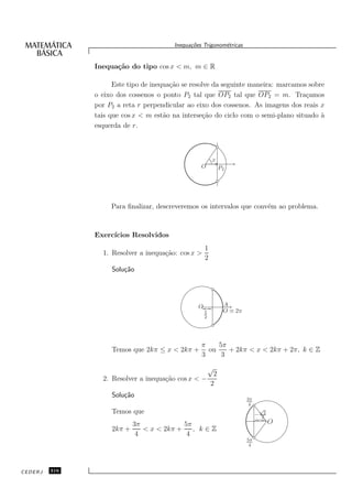 Inequa¸oes Trigonom´tricas
                                               c˜           e


               Inequa¸˜o do tipo cos x < m, m ∈ R
                     ca

                     Este tipo de inequa¸˜o se resolve da seguinte maneira: marcamos sobre
                                        ca
               o eixo dos cossenos o ponto P2 tal que OP2 tal que OP2 = m. Tra¸amos c
               por P2 a reta r perpendicular ao eixo dos cossenos. As imagens dos reais x
               tais que cos x < m est˜o na interse¸˜o do ciclo com o semi-plano situado `
                                      a             ca                                   a
               esquerda de r.



                                                          x
                                                   O           P2




                    Para ﬁnalizar, descreveremos os intervalos que conv´m ao problema.
                                                                       e



               Exerc´
                    ıcios Resolvidos
                                                      1
                 1. Resolver a inequa¸˜o: cos x >
                                     ca
                                                      2
                    Solu¸˜o
                        ca




                                                  O             A
                                                   {




                                                      1         O ≡ 2π
                                                      2




                                                   π    5π
                    Temos que 2kπ ≤ x < 2kπ +        ou    + 2kπ < x < 2kπ + 2π, k ∈ Z
                                                   3     3
                                                          √
                                                           2
                 2. Resolver a inequa¸˜o cos x < −
                                     ca
                                                          2
                    Solu¸˜o
                        ca                                               3π
                                                                          4
                    Temos que                                                 −
                                                                                  √
                                                                                   2
                                                                                  2
                                                                              {




                            3π             5π                                          O
                    2kπ +      < x < 2kπ +    , k∈Z
                             4              4
                                                                         5π
                                                                          4




CEDERJ   316
 