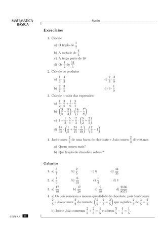 Fra¸oes
                                                   c˜


              Exerc´
                   ıcios
                1. Calcule
                                     1
                    a) O triplo de
                                     7
                                     4
                    b) A metade de
                                     5
                    c) A ter¸a parte de 18
                              c
                            4    11
                    d) Os de
                            7    5
                2. Calcule os produtos
                       1     4                               2 3
                    a)     ·                              c)   ·
                       3     3                               3 8
                       2     3                                   1
                    b)     ·                              d) 9 ·
                       7     5                                   9
                3. Calcule o valor das express˜es:
                                              o
                       1 3 1 3
                    a)   · + ·
                       2 5 6 4
                         3 5      8 7
                    b)     +    ·    −
                         5 3      7 8
                            1 5 2      5 2
                    c) 1 + · − ·        −
                            2 4 3      2 5
                       18    1 24 5        7
                    d)    ·    +   ·     ·   −1
                       35    5 15 49       3
                             2                                       2
                4. Jos´ comeu
                      e        de uma barra de chocolate e Jo˜o comeu do restante.
                                                             a
                             5                                       3
                    a) Quem comeu mais?
                    b) Que fra¸˜o do chocolate sobrou?
                              ca


              Gabarito
                       3             2                        44
                1. a)            b)          c) 6         d)
                       7             5                        35
                       4              6           1
                2. a)            b)            c)           d) 1
                       9             35           4
                       17              17            9            2136
                3. a)             b)            c)             d)
                       40              28           40            8575
                4. a) Os dois comeram a mesma quantidade de chocolate, pois Jos´ comeu
                                                                               e
                   2                2             5 2    3                 2     3  2
                      e Jo˜o comeu do restante
                          a                         − =      que signiﬁca de = .
                   5                3             5 5    5                 3     5  5
                                          2 2       4         5 4      1
                   b) Jos´ e Jo˜o comeram + = e sobrou − = .
                          e    a
                                          5 5       5         5 5      5
CEDERJ   30
 