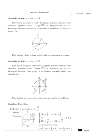Inequa¸oes Trigonom´tricas
                                     c˜           e
                                                                                        ´
                                                                                       MODULO 1 - AULA 26


Inequa¸˜o do tipo tg x > m, m ∈ R
      ca

      Este tipo de inequa¸˜o se resolve da seguinte maneira: marcamos sobre
                         ca
o eixo das tangentes o ponto T , tal que AT = m. Tra¸amos a reta r = OT .
                                                      c
As imagens das reais x tais que tg x > m est˜o na interse¸˜o do ciclo com o
                                              a           ca
         ˆ
ˆngulo r Oy.
a
                                              y
                                                            T


                                                       x    A
                                                  O             x



                                 r

     Para ﬁnalizar, descreveremos os intervalos que conv´m ao problema.
                                                        e


Inequa¸˜o do tipo tg x < m, m ∈ R
      ca

      Este tipo de inequa¸˜o se resolve da seguinte maneira: marcams sobre
                         ca
o eixo das tangentes o ponto T tal que AT = m. Tra¸amos a reta r = OT .
                                                       c
As imagens das reais x , tais que tg x < m , est˜o na interse¸˜o do ciclo com
                                                a            ca
           ˆ
o ˆngulo y Or.
  a
                                                  y
                                                      B M       T



                                 A′                             A
                                                      O
                                          M′

                                      r           B′

     Para ﬁnalizar descreveremos os intervalos que conv´m ao problema.
                                                       e


Exerc´
     ıcios Resolvidos
                                              √
                                                3
  1. Resolver a inequa¸˜o tg x >
                      ca
                       π
                                               3
     Solu¸˜o
         ca                                      
                                                  2kπ + π < x < 2kπ + π
                       2          π
                                  6       T      
                                                 
     Temos que                                           6              2
                                                    ou                         , k∈Z
                                          A      
                                                        7π               3π
                           O                      2kπ +
                                                            < x < 2kπ +
                                                          6                2
                 7π
                  6                              que podem ser escritas:
                       3π
                        2                                      π             π
                                                 S = x | kπ + < x < kπ + , k ∈ Z
                                                               6             2            319    CEDERJ
 