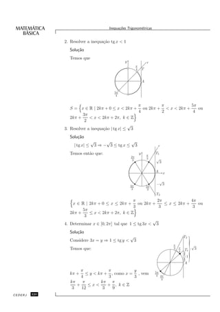 Inequa¸oes Trigonom´tricas
                                                c˜           e


               2. Resolver a inequa¸˜o tg x < 1
                                   ca
                 Solu¸˜o
                     ca
                 Temos que
                                                   y                    r
                                                            π
                                                            4       T


                                                                    A

                                             5π
                                              4


                                                   π      π            5π
                  S = x ∈ R | 2kπ + 0 ≤ x < 2kπ + ou 2kπ + < x < 2kπ +    ou
                                                   4      2             4
                        3π
                  2kπ +     < x < 2kπ + 2π, k ∈ Z
                         2
                                                √
               3. Resolver a inequa¸˜o | tg x| ≤ 3
                                   ca
                 Solu¸˜o
                     ca
                                √        √          √
                    | tg x| ≤       3 ⇒ − 3 ≤ tg x ≤ 3                        r

                 Temos ent˜o que:
                          a                                     y       π
                                                                             T1
                                                       2π
                                                        3
                                                                        3    √
                                                                              3

                                                                             A    x

                                                                              √
                                                       4π
                                                                             − 3
                                                                        5π
                                                        3                3
                                                                             T2
                                                   π          2π             4π
                   x ∈ R | 2kπ + 0 ≤ x ≤ 2kπ + ou 2kπ +          ≤ x ≤ 2kπ +    ou
                                                   3           3              3
                        5π
                  2kπ +    ≤ x < 2kπ + 2π, k ∈ Z
                         3
                                                            √
               4. Determinar x ∈ [0, 2π] tal que 1 ≤ tg 3x < 3
                 Solu¸˜o
                     ca
                                                       √                                      T2



                                                                                                      }
                 Considere 3x = y ⇒ 1 ≤ tg y <              3
                                                                                      π                   √
                 Temos que:                                                           3   π
                                                                                              T1           3
                                                                                          4

                                                                                              }
                                                                                              A
                                                                                                  1


                       π            π          y                             5π
                 kπ +     ≤ y < kπ + , como x = , vem                         4 4π
                       4            3          3
                                                                                 3
                  kπ    π        kπ π
                     +     ≤x<      + , k∈Z
                   3   12         3   9
CEDERJ   320
 