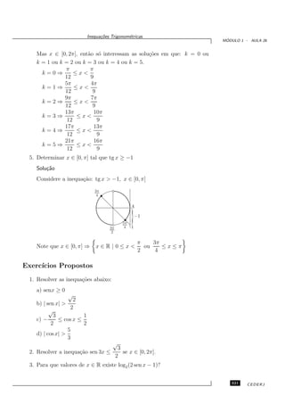 Inequa¸oes Trigonom´tricas
                                  c˜           e
                                                                         ´
                                                                        MODULO 1 - AULA 26


    Mas x ∈ [0, 2π], ent˜o s´ interessam as solu¸˜es em que: k = 0 ou
                        a o                     co
    k = 1 ou k = 2 ou k = 3 ou k = 4 ou k = 5.
               π         π
      k=0⇒         ≤x<
               12        9
               5π        4π
      k=1⇒         ≤x<
               12         9
               9π        7π
      k=2⇒         ≤x<
               12         9
               13π         10π
      k=3⇒          ≤x<
                12          9
               17π         13π
      k=4⇒          ≤x<
                12          9
               21π         16π
      k=5⇒          ≤x<
                12          9
 5. Determinar x ∈ [0, π] tal que tg x ≥ −1
    Solu¸˜o
        ca
    Considere a inequa¸˜o: tg x > −1, x ∈ [0, π]
                      ca
                               3π
                                4


                                                   A



                                      3π
                                              5π
                                               4
                                                   }
                                                   1
                                                       −1


                                       2

                                                        π    3π
    Note que x ∈ [0, π] ⇒       x∈R|0≤x<                  ou    ≤x≤π
                                                        2     4

Exerc´
     ıcios Propostos
 1. Resolver as inequa¸˜es abaixo:
                      co
    a) senx ≥ 0
                  √
                    2
    b) | sen x| >
                   2
          √
            3           1
    c) −      ≤ cos x ≤
           2            2
                  5
    d) | cos x| >
                  3
                                        √
                                            3
 2. Resolver a inequa¸˜o sen 3x ≤
                     ca                       se x ∈ [0, 2π].
                                           2
 3. Para que valores de x ∈ R existe log2 (2 sen x − 1)?


                                                                           321    CEDERJ
 