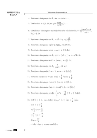 Inequa¸oes Trigonom´tricas
                                               c˜           e


                4. Resolver a inequa¸˜o em R, sen x + cos x < 1.
                                    ca
                                                     cos x
                5. Determinar x ∈ [0, 2π] tal que          ≤ 1.
                                                    cos 2x

                                                                                       4sen2 x − 1
                6. Determinar no conjunto dos n´ meros reais o dom´ de y =
                                               u                  ınio                             ,
                                                                                          cos x
                   0 ≤ x ≤ 2π.
                                                                      √
                                               √                       3
                7. Resolver a inequa¸˜o em R, − 3 < tg x ≤
                                    ca                                   .
                                                                      3

                8. Resolver a inequa¸˜o tg2 2x ≤ tg 2x, x ∈ [0, 2π].
                                    ca

                9. Resolver a inequa¸˜o sen x > cos x, x ∈ [0, 2π].
                                    ca
                                                       √             √
               10. Resolver a inequa¸˜o em R, tg2 x − ( 3 − 1) tg x − 3 < 0.
                                    ca

               11. Resolver a inequa¸˜o sen2 x < 2 sen x, x ∈ [0, 2π].
                                    ca

                                                    1
               12. Resolver a inequa¸˜o em R,
                                    ca                   < 2 tg x.
                                                  cos2 x
               13. Resolver a inequa¸˜o | cos x| ≥ sen x, x ∈ [0, 2π].
                                    ca

                                                          1          1
               14. Para que valores de x ∈ R, sen x >       e cos x ≥ .
                                                          2          2
               15. Resolver a inequa¸˜o | sen x| > | cos x|, x ∈ [0, π].
                                    ca

               16. Resolver a inequa¸˜o (sen x + cos x)2 > 1, x ∈ [0, 2π]
                                    ca

                                                              1
               17. Resolver a inequa¸˜o sen 2x · sec2 x −
                                    ca                            ≤ 0, x ∈ [0, 2π].
                                                              3

                                                                             3
               18. Se 0 ≤ α ≤ π , para todo x real, x2 + x + tg α >            ent˜o
                                                                                  a
                                                                             4
                               π
                   a) 0 < α <
                               4
                      π         π
                   b) < α <
                      4         2
                      π         3π
                   c) < α <
                      2          4
                           3π
                   d) α =
                            4
                   e) n˜o existe α nestas condi¸˜es
                       a                       co


CEDERJ   322
 