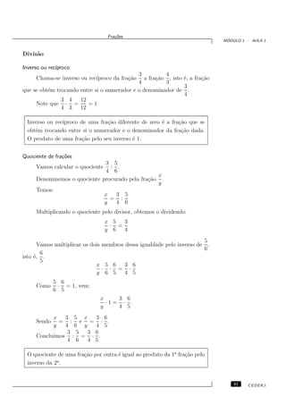 Fra¸oes
                                          c˜
                                                                                    ´
                                                                                   MODULO 1 - AULA 1


Divis˜o
     a

Inverso ou rec´
              ıproco
                                             3          4
     Chama-se inverso ou rec´
                            ıproco da fra¸˜o
                                         ca     a fra¸˜o , isto ´, a fra¸˜o
                                                     ca         e       ca
                                             4          3
                                                                3
que se obt´m trocando entre si o numerador e o denominador de .
          e
                                                                4
               3 4    12
     Note que · =        =1
               4 3    12

 Inverso ou rec´
               ıproco de uma fra¸˜o diferente de zero ´ a fra¸˜o que se
                                ca                    e      ca
 obt´m trocando entre si o numerador e o denominador da fra¸˜o dada.
    e                                                         ca
 O produto de uma fra¸˜o pelo seu inverso ´ 1.
                       ca                 e


Quociente de fra¸˜es
                co
                               3 5
     Vamos calcular o quociente : .
                               4 6
                                                  x
     Denominemos o quociente procurado pela fra¸˜o .
                                               ca
                                                  y
     Temos:
                              x   3 5
                                = :
                              y   4 6
     Multiplicando o quociente pelo divisor, obtemos o dividendo:
                                       x 5  3
                                        · =
                                       y 6  4
                                                                             5
       Vamos multiplicar os dois   membros dessa igualdade pelo inverso de     ,
                                                                             6
        6
isto ´, .
     e
        5
                              x        5 6 3 6
                                   ·    · = ·
                              y        6 5 4 5
             5 6
     Como     · = 1, vem:
             6 5
                                   x     3 6
                                     ·1 = · .
                                   y     4 5
           x   3 5 x   3 6
     Sendo   = : e = · .
           y   4 6 y   4 5
                3 5  3 6
           ımos : = · .
     Conclu´
                4 6  4 5

 O quociente de uma fra¸˜o por outra ´ igual ao produto da 1a fra¸˜o pelo
                       ca            e                           ca
             a
 inverso da 2 .


                                                                                       31   CEDERJ
 