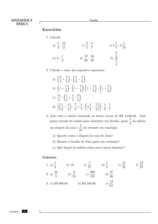 Fra¸oes
                                                                   c˜


              Exerc´
                   ıcios
                1. Calcule:
                            5 10                           3 9                             1     4
                    a)       :                        c)    :                       e) 2     :3
                            3 3                            5 7                             7    14
                                                                                       3
                           1                         19 38
                    b) 6 :                        d)   :                            f) 5
                           3                         80 40                             5
                                                                                       4
                2. Calcule o valor das seguintes express˜es:
                                                        o

                             3 1                1 1
                    a)        +         :        −
                             5 5                3 4
                                   1              1               1             1
                    b)       1−         · 1−                1−        :   1−
                                   2              3               4             6
                            11     1 1 3
                    c)         :    + :
                            5      4 3 4
                               1 1              7 1   1 5                     1 1
                    d)          −           :    + · 3 −                  ·    :
                               2 4              6 7   4 3                     3 7

                3. Jo˜o tem o sal´rio incluindo as horas extras de R$ 3.840,00. Jo˜o
                     a            a                                                   a
                                                                             1
                   gasta metade do sal´rio para alimentar sua fam´
                                       a                          ılia, gasta do sal´rio
                                                                                    a
                                                                             4
                                         3
                   no aluguel da casa e     do restante em condu¸˜o.
                                                                ca
                                         16
                    a) Quanto custa o aluguel da casa do Jo˜o?
                                                           a
                    b) Quanto a fam´ de Jo˜o gasta em condu¸˜o?
                                   ılia   a                ca
                    c) Que fra¸˜o do sal´rio sobra para outras despesas?
                              ca        a


              Gabarito
                        1                                    7                 1                 15        12
                1. a)              b) 18               c)                 d)                e)        f)
                        2                                   15                 4                 23        25
                        48                  3                   396                 37
                2. a)                  b)                  c)                  d)
                         5                  10                  125                 36
                                                                                    13
                3. a) R$ 960,00                  b) R$ 180,00                  c)
                                                                                    64




CEDERJ   32
 