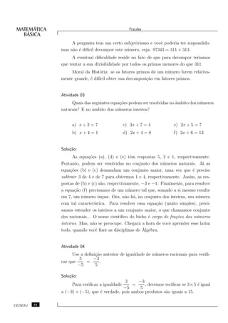 Fra¸oes
                                                    c˜


                   A pergunta tem um certo subjetivismo e vocˆ poderia ter respondido:
                                                             e
              mas n˜o ´ dif´ decompor este n´ mero, veja: 97343 = 311 × 313.
                   a e ıcil                 u
                   A eventual diﬁculdade reside no fato de que para decompor ter´  ıamos
              que tentar a sua divisibilidade por todos os primos menores do que 311.
                   Moral da Hist´ria: se os fatores primos de um n´ mero forem relativa-
                                 o                                u
              mente grande, ´ dif´ obter sua decomposi¸˜o em fatores primos.
                            e ıcil                      ca


              Atividade 03
                   Quais das seguintes equa¸˜es podem ser resolvidas no ˆmbito dos n´ meros
                                           co                           a           u
              naturais? E no ˆmbito dos n´ meros inteiros?
                             a            u


                   a) x + 2 = 7                c) 3x + 7 = 4            e) 2x + 5 = 7
                   b) x + 4 = 1                d) 2x + 4 = 8            f) 2x + 6 = 13


              Solu¸˜o:
                  ca
                    As equa¸˜es (a), (d) e (e) tˆm respostas 5, 2 e 1, respectivamente.
                            co                    e
              Portanto, podem ser resolvidas no conjunto dos n´ meros naturais. J´ as
                                                                   u                    a
              equa¸˜es (b) e (c) demandam um conjunto maior, uma vez que ´ preciso
                   co                                                              e
              subtrair 3 de 4 e de 7 para obtermos 1 e 4, respectivamente. Assim, as res-
              postas de (b) e (c) s˜o, respectivamente, −3 e −1. Finalmente, para resolver
                                    a
              a equa¸˜o (f) precisamos de um n´ mero tal que, somado a si mesmo resulte
                     ca                          u
              em 7, um n´ mero ´
                          u        ımpar. Ora, n˜o h´, no conjunto dos inteiros, um n´ mero
                                                a a                                   u
              com tal caracter´ ıstica. Para resolver essa equa¸˜o (muito simples), preci-
                                                                ca
              samos estender os inteiros a um conjunto maior, o que chamamos conjunto
              dos racionais... O nome cient´ ıﬁco do bicho ´ corpo de fra¸˜es dos n´meros
                                                            e             co         u
              inteiros. Mas, n˜o se preocupe. Chegar´ a hora de vocˆ aprender esse latim
                               a                       a              e
                                                         ´
              todo, quando vocˆ ﬁzer as disciplinas de Algebra.
                                 e


              Atividade 04
                   Use a deﬁni¸˜o anterior de igualdade de n´ meros racionais para veriﬁ-
                              ca                            u
                       3     −3
              car que     =      .
                      −5      5

              Solu¸˜o:
                  ca
                                              3     −3
                   Para veriﬁcar a igualdade     =     , devemos veriﬁcar se 3 × 5 ´ igual
                                                                                   e
                                             −5     5
              a (−3) × (−5), que ´ verdade, pois ambos produtos s˜o iguais a 15.
                                 e                               a

CEDERJ   34
 