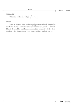 Fra¸oes
                                      c˜
                                                                                   ´
                                                                                  MODULO 1 - AULA 1


Atividade 05
                                       2   1
     Determine o valor de x tal que       = .
                                      x−1  3

Solu¸˜o:
    ca
                                            2
     Antes de qualquer coisa, para que           seja um leg´ıtimo n´ mero ra-
                                                                     u
                                          x−1
cional, uma fra¸˜o, ´ necess´rio que x seja diferente de 1, pois x − 1 deve ser
                ca e        a
diferente de zero. Mas, considerando essa condi¸˜o, fazemos (x−1)×1 = 2×3,
                                                ca
ou seja, x − 1 = 6, cuja solu¸˜o ´ x = 7, que respeita a condi¸˜o x = 1.
                             ca e                               ca




                                                                                      35   CEDERJ
 