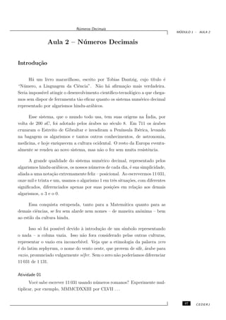 N´meros Decimais
                               u
                                                                                  ´
                                                                                 MODULO 1 - AULA 2


               Aula 2 – N´ meros Decimais
                         u


Introdu¸˜o
       ca

      H´ um livro maravilhoso, escrito por Tobias Dantzig, cujo t´
        a                                                          ıtulo ´
                                                                         e
“N´ mero, a Linguagem da Ciˆncia”. N˜o h´ aﬁrma¸˜o mais verdadeira.
   u                          e         a a           ca
Seria imposs´ atingir o desenvolvimento cient´
            ıvel                             ıﬁco-tecnol´gico a que chega-
                                                         o
mos sem dispor de ferramenta t˜o eﬁcaz quanto os sistema num´rico decimal
                              a                              e
representado por algarismos hindu-ar´bicos.
                                    a

      Esse sistema, que o mundo todo usa, tem suas origens na ´  India, por
volta de 200 aC, foi adotado pelos ´rabes no s´culo 8. Em 711 os ´rabes
                                    a           e                    a
cruzaram o Estreito de Gibraltar e invadiram a Pen´ ınsula Ib´rica, levando
                                                             e
na bagagem os algarismos e tantos outros conhecimentos, de astronomia,
medicina, e hoje enriquecem a cultura ocidental. O resto da Europa eventu-
almente se rendeu ao novo sistema, mas n˜o o fez sem muita resistˆncia.
                                         a                        e

      A grande qualidade do sistema num´rico decimal, representado pelos
                                           e
algarismos hindu-ar´bicos, os nossos n´ meros de cada dia, ´ sua simplicidade,
                     a                 u                   e
aliada a uma nota¸˜o extremamente feliz – posicional. Ao escrevermos 11 031,
                   ca
onze mil e trinta e um, usamos o algarismo 1 em trˆs situa¸˜es, com diferentes
                                                  e       co
signiﬁcados, diferenciados apenas por suas posi¸˜es em rela¸˜o aos demais
                                                 co            ca
algarismos, o 3 e o 0.

      Essa conquista estupenda, tanto para a Matem´tica quanto para as
                                                    a
demais ciˆncias, se fez sem alarde nem nomes – de maneira anˆnima – bem
          e                                                 o
ao estilo da cultura hindu.

      Isso s´ foi poss´ devido ` introdu¸˜o de um s´
            o         ıvel      a         ca          ımbolo representando
o nada – a coluna vazia. Isso n˜o fora considerado pelas outras culturas,
                                 a
representar o vazio era inconceb´
                                ıvel. Veja que a etimologia da palavra zero
´ do latim zephyrum, o nome do vento oeste, que provem de sifr, ´rabe para
e                                                                a
vazio, pronunciado vulgarmente s´fer. Sem o zero n˜o poder´
                                 e                a        ıamos diferenciar
11 031 de 1 131.

Atividade 01
      Vocˆ sabe escrever 11 031 usando n´ meros romanos? Experimente mul-
           e                            u
tiplicar, por exemplo, MMMCDXXIII por CLVII . . .


                                                                                     37   CEDERJ
 
