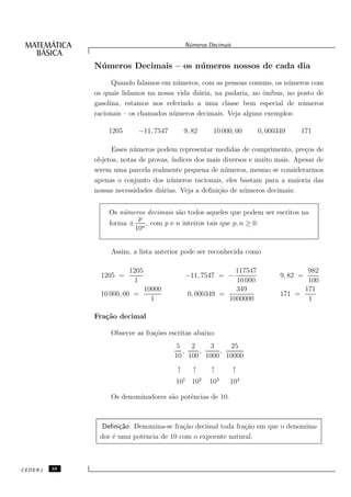 N´meros Decimais
                                              u


              N´ meros Decimais – os n´ meros nossos de cada dia
               u                      u
                    Quando falamos em n´ meros, com as pessoas comuns, os n´ meros com
                                        u                                   u
              os quais lidamos na nossa vida di´ria, na padaria, no ˆnibus, no posto de
                                               a                    o
              gasolina, estamos nos referindo a uma classe bem especial de n´ meros
                                                                                u
              racionais – os chamados n´ meros decimais. Veja alguns exemplos:
                                       u

                  1205      −11, 7547        9, 82    10 000, 00     0, 000349    171

                   Esses n´ meros podem representar medidas de comprimento, pre¸os de
                           u                                                       c
              objetos, notas de provas, ´
                                        ındices dos mais diversos e muito mais. Apesar de
              serem uma parcela realmente pequena de n´ meros, mesmo se considerarmos
                                                          u
              apenas o conjunto dos n´ meros racionais, eles bastam para a maioria das
                                        u
              nossas necessidades di´rias. Veja a deﬁni¸˜o de n´ meros decimais:
                                    a                  ca       u


                  Os n´meros decimais s˜o todos aqueles que podem ser escritos na
                      u                a
                          p
                  forma ± n , com p e n inteiros tais que p, n ≥ 0.
                         10


                   Assim, a lista anterior pode ser reconhecida como

                         1205                               117547                 982
                1205 =                       −11, 7547 = −                  9, 82 =
                          1                                 10 000                 100
                                10000                       349                   171
                10 000, 00 =                  0, 000349 =                   171 =
                                  1                       1000000                  1

              Fra¸˜o decimal
                 ca

                   Observe as fra¸˜es escritas abaixo:
                                 co
                                        5   2   3    25
                                          ,   ,    ,
                                        10 100 1000 10000
                                         ↑      ↑     ↑         ↑
                                        101 102      103    104

                   Os denominadores s˜o potˆncias de 10.
                                     a     e



                Deﬁni¸˜o: Denomina-se fra¸˜o decimal toda fra¸˜o em que o denomina-
                     ca                  ca                  ca
               dor ´ uma potˆncia de 10 com o expoente natural.
                   e        e



CEDERJ   38
 