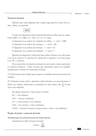 N´meros Decimais
                               u
                                                                                ´
                                                                               MODULO 1 - AULA 2


Numeral decimal

     Sabemos que cada algarismo que comp˜e um numeral ocupa certa or-
                                        o
dem. Assim, no numeral:

                    4689

    O valor dos algarismos deste numeral depende da ordem que ele ocupa.
Como 4689 = 4 × 1000 + 6 × 100 + 2 × 10 + 9, ent˜o
                                                a
     O algarismo 4 na ordem das unidades de milhar −→ vale 4 · 1000
     O algarismo 6 na ordem das centenas −→ vale 6 · 100
     O algarismo 8 na ordem das dezenas −→ vale 8 · 10
     O algarismo 9 na ordem das unidades −→ vale 9 · 1

      Quando um algarismo ´ deslocado uma ordem ` direita, seu valor passa
                            e                       a
       1
a ser 10 do anterior. E, quando ele ´ deslocado ` esquerda o seu valor passa
                                    e           a
a ser 10× o anterior.
     Para representar os n´ meros racionais de outro modo, vamos apresentar
                          u
os n´ meros decimais. Como teremos que representar partes da unidade,
    u
ampliaremos o sistema de numera¸˜o decimal.
                                  ca

1o ) Colocaremos uma v´
                      ırgula para separar as unidades inteiras das partes da
unidade.

2o ) Criaremos novas ordens, chamadas ordens decimais ou casas decimais, `
                                                                         a
                                                                1
direita da v´
            ırgula, obedecendo ao princ´
                                       ıpio de cada ordem vale     do que
                                                                10
est´ a sua esquerda.
    a

     Eis alguns numerais e como devem ser lidos:
     0,8 → oito d´cimos
                 e
     0,18 → dezoito cent´simos
                        e
     5,8 → cinco inteiros e oito d´cimos
                                  e
     7,20 → sete inteiros e vinte cent´simos
                                      e
     19,421 → dezenove inteiros e quatrocentos e vinte e um mil´simos
                                                               e

Fra¸˜o decimal e numeral decimal
   ca

Transforma¸˜o de numeral decimal em fra¸˜o decimal.
          ca                           ca
     Transformar 0, 043 em fra¸˜o decimal.
                              ca
                                        43
                              0, 043 =
                                       1000
                                                                                   39   CEDERJ
 
