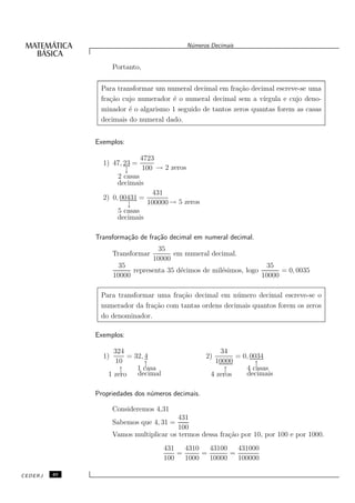 N´meros Decimais
                                              u


                     Portanto,


               Para transformar um numeral decimal em fra¸˜o decimal escreve-se uma
                                                           ca
               fra¸˜o cujo numerador ´ o numeral decimal sem a v´
                  ca                 e                            ırgula e cujo deno-
               minador ´ o algarismo 1 seguido de tantos zeros quantas forem as casas
                        e
               decimais do numeral dado.


              Exemplos:

                             4723
                1) 47, 23 =
                       ↓      100 → 2 zeros
                     2 casas
                     decimais
                                 431
                2) 0, 00431 =
                        ↓      100000 → 5 zeros
                     5 casas
                     decimais

              Transforma¸˜o de fra¸˜o decimal em numeral decimal.
                        ca        ca
                                    35
                     Transformar         em numeral decimal.
                                   10000
                       35                                            35
                           representa 35 d´cimos de mil´simos, logo
                                          e            e                  = 0, 0035
                     10000                                          10000

               Para transformar uma fra¸˜o decimal em n´ mero decimal escreve-se o
                                       ca                u
               numerador da fra¸˜o com tantas ordens decimais quantos forem os zeros
                               ca
               do denominador.

              Exemplos:

                    324                                 34
                1)       = 32, 4                   2)        = 0, 0034
                     10        ↑                      10000        ↑
                      ↑     1 casa                       ↑      4 casas
                  1 zero    decimal                  4 zeros    decimais

              Propriedades dos n´meros decimais.
                                u

                     Consideremos 4,31
                                          431
                     Sabemos que 4, 31 =
                                          100
                     Vamos multiplicar os termos dessa fra¸˜o por 10, por 100 e por 1000.
                                                          ca
                                      431   4310   43100   431000
                                          =      =       =
                                      100   1000   10000   100000

CEDERJ   40
 