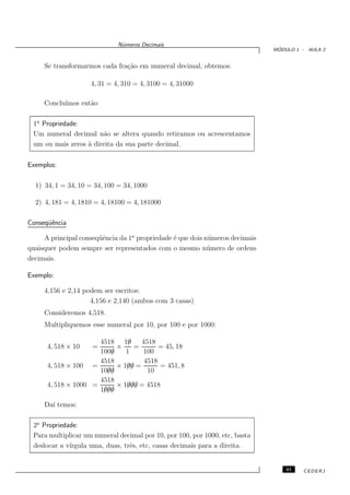 N´meros Decimais
                               u
                                                                                ´
                                                                               MODULO 1 - AULA 2


     Se transformarmos cada fra¸˜o em numeral decimal, obtemos:
                               ca

                     4, 31 = 4, 310 = 4, 3100 = 4, 31000

     Conclu´
           ımos ent˜o
                   a

 1a Propriedade:
 Um numeral decimal n˜o se altera quando retiramos ou acrescentamos
                       a
 um ou mais zeros ` direita da sua parte decimal.
                  a

Exemplos:

  1) 34, 1 = 34, 10 = 34, 100 = 34, 1000

  2) 4, 181 = 4, 1810 = 4, 18100 = 4, 181000

Conseq¨ˆncia
      ue

     A principal conseq¨ˆncia da 1a propriedade ´ que dois n´ meros decimais
                       ue                       e           u
quaisquer podem sempre ser representados com o mesmo n´ mero de ordens
                                                            u
decimais.

Exemplo:

     4,156 e 2,14 podem ser escritos:
                    4,156 e 2,140 (ambos com 3 casas)
     Consideremos 4,518.
     Multipliquemos esse numeral por 10, por 100 e por 1000:

                      4518 10 /    4518
      4, 518 × 10    =     ×    =        = 45, 18
                      1000
                         /    1    100
                      4518          4518
      4, 518 × 100 =       × 100 =
                              //         = 451, 8
                        //
                      1000           10
                      4518
      4, 518 × 1000 =         ///
                           × 1000 = 4518
                       ///
                      1000

     Da´ temos:
       ı

 2a Propriedade:
 Para multiplicar um numeral decimal por 10, por 100, por 1000, etc, basta
 deslocar a v´
             ırgula uma, duas, trˆs, etc, casas decimais para a direita.
                                 e


                                                                                   41   CEDERJ
 