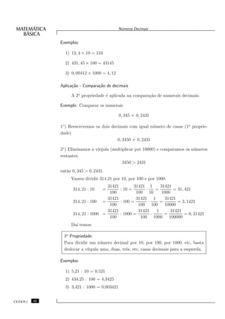 N´meros Decimais
                                              u


              Exemplos:

                1) 13, 4 × 10 = 134

                2) 431, 45 × 100 = 43145

                3) 0, 00412 × 1000 = 4, 12

              Aplica¸˜o - Compara¸˜o de decimais
                    ca           ca

                   A 2a propriedade ´ aplicada na compara¸˜o de numerais decimais.
                                    e                    ca

              Exemplo: Comparar os numerais

                                             0, 345 e 0, 2431

              1◦ ) Reescrevemos os dois decimais com igual n´ mero de casas (1a proprie-
                                                             u
              dade)
                                           0, 3450 e 0, 2431

              2◦ ) Eliminamos a v´
                                 ırgula (multiplicar por 10000) e comparamos os n´ meros
                                                                                 u
              restantes.
                                              3450 > 2431
              ent˜o 0, 345 > 0, 2431.
                 a
                   Vamos dividir 314,21 por 10, por 100 e por 1000.
                                     31421        31421 1       31421
                    314, 21 : 10    =      : 10 =       ·     =       = 31, 421
                                      100          100 10        1000
                                     31421         31421 1        31421
                    314, 21 : 100 =        : 100 =        ·     =       = 3, 1421
                                      100           100 100       10000
                                     31421          31421     1      31421
                    314, 21 : 1000 =       : 1000 =         ·     =         = 0, 31421
                                      100            100 1000       100000
                   Da´ temos:
                     ı

               3a Propriedade:
               Para dividir um n´ mero decimal por 10, por 100, por 1000, etc, basta
                                  u
               deslocar a v´
                           ırgula uma, duas, trˆs, etc, casas decimais para a esquerda.
                                               e

              Exemplos:

                1) 5,21 : 10 = 0,521
                2) 434,25 : 100 = 4,3425
                3) 3,421 : 1000 = 0,003421


CEDERJ   42
 