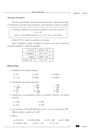 N´meros Decimais
                                u
                                                                                             ´
                                                                                            MODULO 1 - AULA 2


Nota¸˜o Cient´
    ca       ıﬁca

      ´
      E comum precisarmos comparar n´ meros decimais. Esse processo pode
                                       u
ser facilitado se usarmos uma conven¸˜o a que chamamos nota¸˜o cient´
                                    ca                     ca       ıﬁca.

     A nota¸˜o cient´
           ca       ıﬁca de um n´ mero decimal ´ escrevˆ-lo na forma
                                u              e       e
                                        n
                               ± a × 10
       onde a ´ um decimal tal que 1 ≤ a < 10, com n um inteiro.
              e

     O fator 10n ´ a ordem de grandeza do n´ mero.
                 e                         u
     Veja, no quadro a seguir exemplos de n´ meros com suas respectivas
                                           u
nota¸˜es cient´
    co        ıﬁcas e ordens de grandeza.

                          147, 357        1, 47357 × 102       2
                       0, 0000567           5, 67 × 10−5     −5
                          −22052          −2, 2052 × 104       4
                     0, 005 × 10−4           5, 0 × 10−7     −7


Exerc´
     ıcios
  1. Transforme em fra¸˜es decimais.
                      co

       a) 0,3                  c) 11,43                        e) 9,2324
       b) 1,34                 d) 0,222                        f) 0,0014

  2. Transforme um numeral decimal.
           8                            138                          1723
       a)                            c)                            e)
          1000                          100                          100
          54                             41                          324
       b)                            d)                            f) 5
          10                            1000                         10
  3. Transforme as porcentagens abaixo em n´ mero decimal e em fra¸˜o
                                           u                      ca
     decimal.

       a) 18%                               c) 50%
       b) 34%                               d) 70%

  4. Um professor recebia R$ 200,00 por aula e teve um aumento de 35%.
     Quanto passou a ganhar por aula?

  5. Efetue

       a) 0, 34×10        c) 0, 004×1000             e) 0, 74 : 100        g) 0, 1 : 1000
       b) 0, 0453 × 100         d) 42, 1 × 105              f) 4, 3 : 10
                                                                                                43   CEDERJ
 