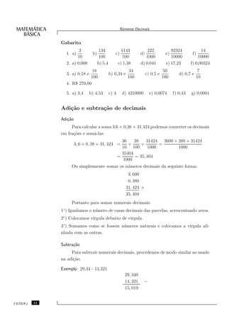 N´meros Decimais
                                                       u


              Gabarito
                       3             134               1143           222             92324             14
                1. a)           b)               c)               d)               e)             f)
                      10             100                100          1000             10000           10000
                2. a) 0,008          b) 5,4          c) 1,38      d) 0,041         e) 17,23       f) 0,00324
                             18                            34                      50                 7
                3. a) 0,18 e                  b) 0,34 e                c) 0,5 e            d) 0,7 e
                            100                           100                     100                 10
                4. R$ 270,00

                5. a) 3,4      b) 4,53        c) 4     d) 4210000        e) 0,0074      f) 0,43   g) 0,0001


              Adi¸˜o e subtra¸˜o de decimais
                 ca          ca
              Adi¸˜o
                 ca
                   Para calcular a soma 3,6 + 0,38 + 31,424 podemos converter os decimais
              em fra¸˜es e som´-las:
                    co        a
                                          36    38    31424    3600 + 380 + 31424
                                             +
                       3, 6 + 0, 38 + 31, 424 =     +       =
                                          10 100       1000            1000
                                          35404
                                       =        = 35, 404
                                           1000
                   Ou simplesmente somar os n´ meros decimais da seguinte forma:
                                             u
                                                           3, 600
                                                           0, 380
                                                          31, 424 +
                                                          35, 404
                   Portanto para somar numerais decimais:
              1◦ ) Igualamos o n´ mero de casas decimais das parcelas, acrescentando zeros.
                                u
              2◦ ) Colocamos v´
                              ırgula debaixo de v´
                                                 ırgula.
              3◦ ) Somamos como se fossem n´ meros naturais e colocamos a v´
                                           u                               ırgula ali-
              nhada com as outras.

              Subtra¸˜o
                    ca
                   Para subtrair numerais decimais, procedemos de modo similar ao usado
              na adi¸˜o.
                    ca

              Exemplo: 29,34 - 14,321
                                                        29, 340
                                                        14, 321     −
                                                        15, 019


CEDERJ   44
 
