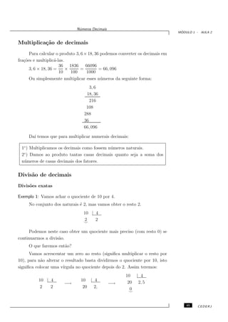 N´meros Decimais
                               u
                                                                                ´
                                                                               MODULO 1 - AULA 2


Multiplica¸˜o de decimais
          ca
      Para calcular o produto 3, 6 × 18, 36 podemos converter os decimais em
fra¸˜es e multiplic´-las.
   co               a
                      36 1836       66096
      3, 6 × 18, 36 =     ×     =          = 66, 096
                      10    100     1000
      Ou simplesmente multiplicar esses n´ meros da seguinte forma:
                                            u
                                    3, 6
                                  18, 36
                                    216
                                  108
                                 288
                                 36
                                 66, 096

     Da´ temos que para multiplicar numerais decimais:
       ı

 1◦ ) Multiplicamos os decimais como fossem n´ meros naturais.
                                             u
  ◦
 2 ) Damos ao produto tantas casas decimais quanto seja a soma dos
 n´ meros de casas decimais dos fatores.
  u


Divis˜o de decimais
     a
Divis˜es exatas
     o

Exemplo 1: Vamos achar o quociente de 10 por 4.
     No conjunto dos naturais ´ 2, mas vamos obter o resto 2.
                              e
                                 10 | 4
                                 2    2
                                 ⌣

      Podemos neste caso obter um quociente mais preciso (com resto 0) se
continuarmos a divis˜o.
                    a
     O que faremos ent˜o?
                      a
      Vamos acrescentar um zero ao resto (signiﬁca multiplicar o resto por
10), para n˜o alterar o resultado basta dividirmos o quociente por 10, isto
            a
signiﬁca colocar uma v´ırgula no quociente depois do 2. Assim teremos:
                                                      10 | 4
          10 | 4                10 | 4                 20 2, 5
                       −→                        −→
           2   2                 20 2,                  0
                                                       ⌣


                                                                                   45   CEDERJ
 