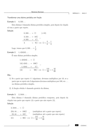N´meros Decimais
                                      u
                                                                                    ´
                                                                                   MODULO 1 - AULA 2


Transformar uma d´
                 ızima peri´dica em fra¸˜o
                           o           ca

Exemplo 1:    0, 333 . . .
     Esta d´
           ızima ´ chamada d´
                 e          ızima peri´dica simples, pois depois da v´
                                      o                              ırgula
s´ tem a parte que repete.
 o
Solu¸˜o
    ca
                         0, 333 . . . =             (×10)
                         3, 333 . . . = 10
                                                −
                         0, 333 . . . = 1
                                                            3   1
                         3           = 9       =⇒       =     =
                                                            9   3
                                  1
    Logo, temos que 0, 333 . . . = .
                                  3
Exemplo 2: 1, 424242 . . .
    ´
    E uma d´ızima peri´dica simples.
                      o

                1, 424242 . . . =
                142, 4242 . . . = 100
                                                −
                      1, 4242 . . . =      1
                                                            141    42
                141              =        99   =⇒       =       =1
                                                             99    99

Obs.:
  1) Se a parte que repete ´ 1 algarismo, devemos multiplicar por 10, se a
                             e
     parte que se repete s˜o 2 algarismos devemos multiplicar por 100, etc . . .
                          a
     na d´
         ızima peri´dica simples.
                    o

  2) A fra¸˜o obtida ´ chamada geratriz da d´
          ca         e                      ızima.


Exemplo 3:    2, 3444 . . .
      Esta d´
            ızima ´ chamada d´
                   e            ızima peri´dica composta, pois depois da
                                           o
v´
 ırgula tem parte que repete (4) e parte que n˜o repete (3).
                                              a
Solu¸˜o
    ca

    2, 3444 . . . =
    234, 44 . . . = 100                 (multiplicar at´ a parte que repete)
                                                       e
                                −
     23, 44 . . . = 10                  (multiplicar at´ a parte que n˜o repete)
                                                       e              a
                                           211      31
    211          = 90         =⇒         =     =2
                                           90       90


                                                                                       47   CEDERJ
 