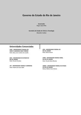 Governo do Estado do Rio de Janeiro


                                                           Governador
                                                        Sérgio Cabral Filho


                                           Secretário de Estado de Ciência e Tecnologia
                                                        Alexandre Cardoso




Universidades Consorciadas
UENF - UNIVERSIDADE ESTADUAL DO                                    UFRJ - UNIVERSIDADE FEDERAL DO
NORTE FLUMINENSE DARCY RIBEIRO                                     RIO DE JANEIRO
Reitor: Almy Junior Cordeiro de Carvalho                           Reitor: Aloísio Teixeira



UERJ - UNIVERSIDADE DO ESTADO DO                                   UFRRJ - UNIVERSIDADE FEDERAL RURAL
RIO DE JANEIRO                                                     DO RIO DE JANEIRO
Reitor: Ricardo Vieiralves                                         Reitor: Ricardo Motta Miranda


UFF - UNIVERSIDADE FEDERAL FLUMINENSE                              UNIRIO - UNIVERSIDADE FEDERAL DO ESTADO
Reitor: Roberto de Souza Salles                                    DO RIO DE JANEIRO
                                                                   Reitora: Malvina Tania Tuttman
 