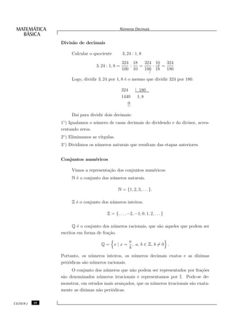N´meros Decimais
                                               u


              Divis˜o de decimais
                   a

                   Calcular o quociente          3, 24 : 1, 8
                                                 324 18   324 10   324
                                3, 24 : 1, 8 =      :   =     · /=
                                                 100 10   100 18   180
                                                            /
                   Logo, dividir 3, 24 por 1, 8 ´ o mesmo que dividir 324 por 180.
                                                e

                                                 324  | 180
                                                 1440  1, 8
                                                    0
                                                   ⌣

                   Da´ para dividir dois decimais:
                     ı
              1◦ ) Igualamos o n´ mero de casas decimais do dividendo e do divisor, acres-
                                u
              centando zeros.
              2◦ ) Eliminamos as v´
                                  ırgulas.
              3◦ ) Dividimos os n´ meros naturais que resultam das etapas anteriores.
                                 u


              Conjuntos num´ricos
                           e

                   Vimos a representa¸˜o dos conjuntos num´ricos:
                                     ca                   e
                   N ´ o conjunto dos n´ meros naturais.
                     e                 u

                                             N = {1, 2, 3, . . . }.

                   Z ´ o conjunto dos n´ meros inteiros.
                     e                 u

                                      Z = {. . . , −2, −1, 0, 1, 2, . . . }

                    Q ´ o conjunto dos n´ meros racionais, que s˜o aqueles que podem ser
                       e                 u                      a
              escritos em forma de fra¸˜o.
                                      ca
                                             a
                                  Q = x | x = , a, b ∈ Z, b = 0 .
                                             b
              Portanto, os n´ meros inteiros, os n´ meros decimais exatos e as d´
                             u                    u                             ızimas
              peri´dicas s˜o n´ meros racionais.
                  o       a u
                   O conjunto dos n´ meros que n˜o podem ser representados por fra¸˜es
                                    u           a                                    co
              s˜o denominados n´ meros irracionais e representamos por I. Pode-se de-
               a                u
              monstrar, em estudos mais avan¸ados, que os n´ meros irracionais s˜o exata-
                                             c             u                    a
              mente as d´
                        ızimas n˜o peri´dicas.
                                a      o

CEDERJ   48
 