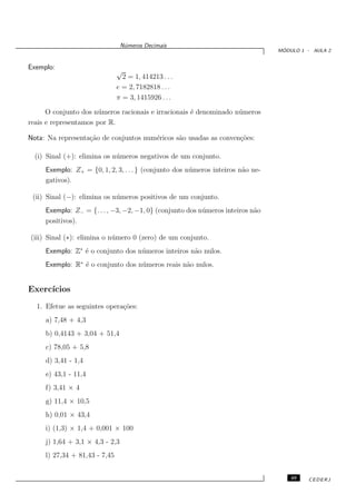 N´meros Decimais
                                  u
                                                                                   ´
                                                                                  MODULO 1 - AULA 2


Exemplo:
                               √
                                 2 = 1, 414213 . . .
                               e = 2, 7182818 . . .
                               π = 3, 1415926 . . .

      O conjunto dos n´ meros racionais e irracionais ´ denominado n´ meros
                       u                              e             u
reais e representamos por R.

Nota: Na representa¸˜o de conjuntos num´ricos s˜o usadas as conven¸˜es:
                   ca                  e       a                  co

  (i) Sinal (+): elimina os n´ meros negativos de um conjunto.
                             u
     Exemplo: Z+ = {0, 1, 2, 3, . . . } (conjunto dos n´ meros inteiros n˜o ne-
                                                       u                 a
     gativos).

 (ii) Sinal (−): elimina os n´ meros positivos de um conjunto.
                             u
     Exemplo: Z− = {. . . , −3, −2, −1, 0} (conjunto dos n´ meros inteiros n˜o
                                                          u                 a
     positivos).

(iii) Sinal (∗): elimina o n´ mero 0 (zero) de um conjunto.
                            u
     Exemplo: Z∗ ´ o conjunto dos n´ meros inteiros n˜o nulos.
                 e                 u                 a
     Exemplo: R∗ ´ o conjunto dos n´ meros reais n˜o nulos.
                 e                 u              a


Exerc´
     ıcios
  1. Efetue as seguintes opera¸˜es:
                              co
     a) 7,48 + 4,3
     b) 0,4143 + 3,04 + 51,4
     c) 78,05 + 5,8
     d) 3,41 - 1,4
     e) 43,1 - 11,4
     f) 3,41 × 4
     g) 11,4 × 10,5
     h) 0,01 × 43,4
     i) (1,3) × 1,4 + 0,001 × 100
     j) 1,64 + 3,1 × 4,3 - 2,3
     l) 27,34 + 81,43 - 7,45


                                                                                      49   CEDERJ
 