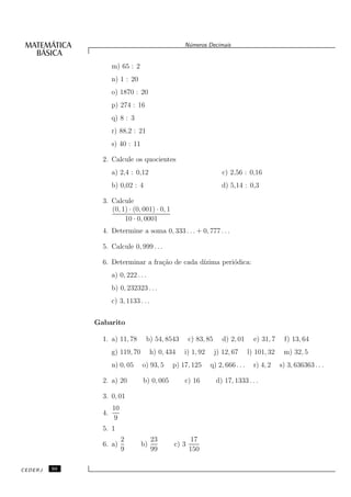 N´meros Decimais
                                                     u


                     m) 65 : 2
                     n) 1 : 20
                     o) 1870 : 20
                     p) 274 : 16
                     q) 8 : 3
                     r) 88,2 : 21
                     s) 40 : 11

                2. Calcule os quocientes
                     a) 2,4 : 0,12                                   c) 2,56 : 0,16
                     b) 0,02 : 4                                     d) 5,14 : 0,3

                3. Calcule
                   (0, 1) · (0, 001) · 0, 1
                        10 · 0, 0001
                4. Determine a soma 0, 333 . . . + 0, 777 . . .

                5. Calcule 0, 999 . . .

                6. Determinar a fra¸˜o de cada d´
                                   ca           ızima peri´dica:
                                                          o
                     a) 0, 222 . . .
                     b) 0, 232323 . . .
                     c) 3, 1133 . . .


              Gabarito

                1. a) 11, 78        b) 54, 8543        c) 83, 85      d) 2, 01     e) 31, 7    f) 13, 64
                     g) 119, 70         h) 0, 434   i) 1, 92       j) 12, 67     l) 101, 32    m) 32, 5
                     n) 0, 05     o) 93, 5      p) 17, 125     q) 2, 666 . . .     r) 4, 2    s) 3, 636363 . . .

                2. a) 20          b) 0, 005         c) 16          d) 17, 1333 . . .

                3. 0, 01
                     10
                4.
                      9
                5. 1
                          2             23             17
                6. a)             b)            c) 3
                          9             99             150

CEDERJ   50
 