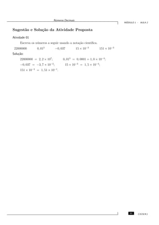 N´meros Decimais
                                u
                                                                              ´
                                                                             MODULO 1 - AULA 2


Sugest˜o e Solu¸˜o da Atividade Proposta
      a        ca
Atividade 01
     Escreva os n´ meros a seguir usando a nota¸˜o cient´
                 u                             ca       ıﬁca.
 22000000        0, 012         −0, 037           15 × 10−3     151 × 10−3
Solu¸˜o:
    ca
     22000000 = 2, 2 × 107 ;          0, 012 = 0, 0001 = 1, 0 × 10−4;
     −0, 037 = −3, 7 × 10−2 ;          15 × 10−3 = 1, 5 × 10−4 ;
     151 × 10−3 = 1, 51 × 10−1 .




                                                                                 51   CEDERJ
 