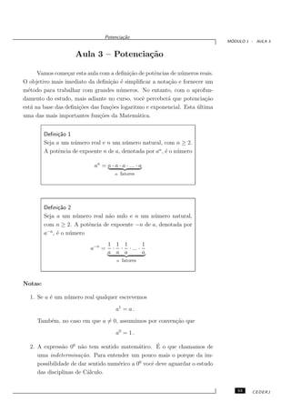 Potencia¸˜o
                                          ca
                                                                               ´
                                                                              MODULO 1 - AULA 3


                     Aula 3 – Potencia¸˜o
                                      ca

      Vamos come¸ar esta aula com a deﬁni¸˜o de potˆncias de n´meros reais.
                  c                       ca        e          u
O objetivo mais imediato da deﬁni¸˜o ´ simpliﬁcar a nota¸˜o e fornecer um
                                   ca e                  ca
m´todo para trabalhar com grandes n´ meros. No entanto, com o aprofun-
  e                                   u
damento do estudo, mais adiante no curso, vocˆ perceber´ que potencia¸˜o
                                                e        a               ca
est´ na base das deﬁni¸˜es das fun¸˜es logaritmo e exponencial. Esta ultima
   a                  co          co                                 ´
uma das mais importantes fun¸˜es da Matem´tica.
                              co              a


         Deﬁni¸˜o 1
               ca
         Seja a um n´ mero real e n um n´ mero natural, com n ≥ 2.
                     u                   u
         A potˆncia de expoente n de a, denotada por an , ´ o n´ mero
               e                                          e    u

                             an = a · a · a · ... · a
                                       n    fatores




         Deﬁni¸˜o 2
               ca
         Seja a um n´ mero real n˜o nulo e n um n´ mero natural,
                     u           a                u
         com n ≥ 2. A potˆncia de expoente −n de a, denotada por
                         e
          −n
         a , ´ o n´ mero
              e   u
                                   1 1 1        1
                           a−n =    · · · ... ·
                                   a a a        a
                                        n   fatores



Notas:

  1. Se a ´ um n´ mero real qualquer escrevemos
          e     u

                                       a1 = a .

     Tamb´m, no caso em que a = 0, assumimos por conven¸˜o que
         e                                             ca

                                       a0 = 1 .

               a       a                      a      ´
  2. A express˜o 00 n˜o tem sentido matem´tico. E o que chamamos de
     uma indetermina¸˜o. Para entender um pouco mais o porque da im-
                       ca
     possibilidade de dar sentido num´rico a 00 vocˆ deve aguardar o estudo
                                     e             e
     das disciplinas de C´lculo.
                          a


                                                                                  53   CEDERJ
 