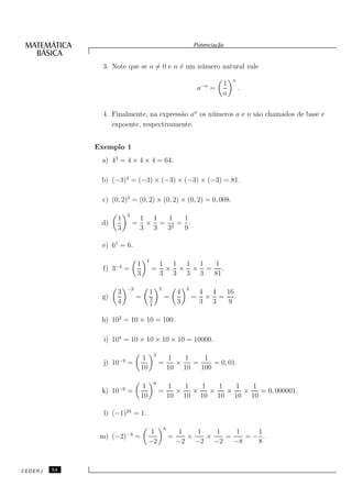 Potencia¸˜o
                                                                               ca


                3. Note que se a = 0 e n ´ um n´ mero natural vale
                                         e     u
                                                                                        n
                                                                           −n       1
                                                                           a    =           .
                                                                                    a


                4. Finalmente, na express˜o an os n´ meros a e n s˜o chamados de base e
                                         a         u              a
                   expoente, respectivamente.


              Exemplo 1
               a) 43 = 4 × 4 × 4 = 64.

               b) (−3)4 = (−3) × (−3) × (−3) × (−3) = 81.

               c) (0, 2)3 = (0, 2) × (0, 2) × (0, 2) = 0, 008.

                             2
                       1             1 1  1  1
               d)                =    × = 2 = .
                       3             3 3 3   9

               e) 61 = 6.

                                       4
                       −4         1                1 1 1 1 1
                f) 3        =              =        × × × = .
                                  3                3 3 3 3 81

                             −2                    2               2
                       3                   1                   4           4 4 16
               g)                 =        3           =               =    × = .
                       4                   4
                                                               3           3 3 9

               h) 102 = 10 × 10 = 100.

                i) 104 = 10 × 10 × 10 × 10 = 10000.

                                               2
                        −2            1                    1   1    1
                j) 10        =                     =         ×   =     = 0, 01.
                                      10                   10 10   100

                                               6
                        −6            1                    1   1   1   1   1   1
               k) 10         =                     =         ×   ×   ×   ×   ×   = 0, 000001.
                                      10                   10 10 10 10 10 10

                l) (−1)24 = 1.

                                                       3
                             −3             1                   1   1   1   1    1
               m) (−2)            =                        =      ×   ×   =    =− .
                                           −2                  −2 −2 −2     −8   8



CEDERJ   54
 