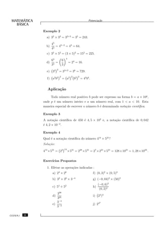 Potencia¸˜o
                                                                         ca


              Exemplo 2
                a) 32 × 33 = 32+3 = 35 = 243.

                     45
                b)      = 45−2 = 43 = 64.
                     42
                c) 32 × 52 = (3 × 5)2 = 152 = 225.
                                       4
                   64             6
                d) 4 =                     = 24 = 16.
                   3              3
                          2
                e) 33         = 33×2 = 36 = 729.
                              2              2        2
                f) a2 b2          = a2           b2       = 44 b4 .


                 Aplica¸˜o
                       ca
                   Todo n´ mero real positivo b pode ser expresso na forma b = a × 10p ,
                          u
              onde p ´ um n´ mero inteiro e a um n´ mero real, com 1 < a < 10. Esta
                     e      u                        u
              maneira especial de escrever o n´ mero b ´ denominado nota¸˜o cient´
                                              u        e                ca       ıﬁca.

              Exemplo 3
              A nota¸˜o cient´
                      ca      ıﬁca de 450 ´ 4, 5 × 102 e, a nota¸˜o cient´
                                          e                     ca       ıﬁca de 0, 042
              ´ 4, 2 × 10−2 .
              e

              Exemplo 4
                   e       ca       ıﬁca do n´ mero 414 × 521 ?
              Qual ´ a nota¸˜o cient´        u
              Solu¸˜o:
                  ca
                                      14
              414 ×521 = 22                ×521 = 228 ×521 = 27 ×221 ×521 = 128×1021 = 1, 28×1023 .


              Exerc´
                   ıcios Propostos

                1. Efetue as opera¸˜es indicadas :
                                  co
                     a) 23 × 26                                       f) (0, 3)2 × (0, 5)2
                     b) 32 × 36 × 3−4                                 g) (−0, 04)2 × (50)2
                                                                           (−0, 6)2
                     c) 54 ÷ 52                                       h)
                                                                            (0, 2)2
                        398
                     d)                                               i) 24 )3
                        395
                        3−4                                                 3
                     e) −3                                            j) 24
                        3

CEDERJ   56
 