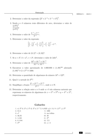 Potencia¸˜o
                                                ca
                                                                                   ´
                                                                                  MODULO 1 - AULA 3

                                                                              2
 2. Determine o valor da express˜o 22 × 2−3 × 3−1 × 33 .
                                a

 3. Sendo a e b n´ meros reais diferentes de zero, determine o valor de
                 u
      3 2 3
     ab
           2.
     a2 b3

                                5−1 + 7−1
 4. Determine o valor de                  .
                                   3−1
 5. Determine o valor da express˜o
                                a
                                    4             3             6
                                1             1             1
                            −           ÷ −           × −           + 2−6 .
                                2             2             2



 6. Determine o valor de (0, 2)3 + (0, 32)2.

 7. Se a = 24 , b = a3 , c = 2a , determine o valor de 2abc2 .
                                102 × 10−4 × 10−3
 8. Determine o valor de                          .
                                   10−2 × 10−6
 9. Encontrar o valor aproximado de 1.000.000 × (1, 09)160 adotando
    (1, 09)8 ∼ 2 e 210 = 1000.
             =         ∼

10. Determine a quantidade de algarismos do n´ mero 168 × 1259 .
                                             u

11. Qual ´ a metade de 222 ?
         e
                             2n + 2n+1 + 2n+2
12. Simpliﬁque a fra¸˜o
                    ca                        , onde n ∈ N.
                                   2n+1
13. Determine a rela¸˜o entre a e b onde a e b s˜o n´ meros naturais que
                     ca                         a u
    expressam os n´ meros de algarismos de x = 412 × 520 e y = 414 × 518 ,
                  u
    respectivamente.



                                        Gabarito
       1.   a) 29 b) 34 c) 52 d) 33 e) 3−1 f) 0, 0225 g) 4 h) 9 i) 212 j) 264
       2.   81/4                                  8. 1000
              5
       3.   a                                     9. um trilh˜o
                                                             a
       4.   36/35                               10. 29
       5.   1/128                               11. 221
       6.   0, 1104                             12. 7/2
              49
       7.   2                                   13. a = b




                                                                                      57   CEDERJ
 