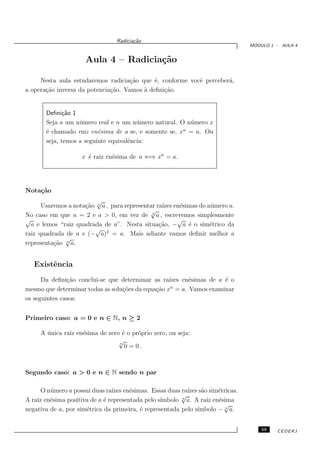 Radicia¸˜o
                                        ca
                                                                                ´
                                                                               MODULO 1 - AULA 4


                     Aula 4 – Radicia¸˜o
                                     ca

     Nesta aula estudaremos radicia¸˜o que ´, conforme vocˆ perceber´,
                                     ca      e            e         a
a opera¸˜o inversa da potencia¸˜o. Vamos ` deﬁni¸˜o.
       ca                     ca         a      ca


       Deﬁni¸˜o 1
             ca
       Seja a um n´ mero real e n um n´ mero natural. O n´ mero x
                   u                    u                u
                                                       n
       ´ chamado raiz en´sima de a se, e somente se, x = a. Ou
       e                  e
       seja, temos a seguinte equivalˆncia:
                                     e

                    x ´ raiz en´sima de a ⇐⇒ xn = a.
                      e        e




Nota¸˜o
    ca
                         √
      Usaremos a nota¸˜o n a , para representar ra´ en´simas do n´ mero a.
                     ca                           ızes e         u
                                             √
No caso em que n = 2 e a > 0, em vez de a , escrevemos simplesmente
                                              2

√                                                      √
  a e lemos “raiz quadrada de a”. Nesta situa¸˜o, − a ´ o sim´trico da
                                                 ca      e       e
                        √ 2
raiz quadrada de a e (− a) = a. Mais adiante vamos deﬁnir melhor a
              √
representa¸˜o n a.
          ca


   Existˆncia
        e
      Da deﬁni¸˜o conclui-se que determinar as ra´
               ca                                  ızes en´simas de a ´ o
                                                          e           e
mesmo que determinar todas as solu¸˜es da equa¸˜o xn = a. Vamos examinar
                                  co          ca
os seguintes casos:


Primeiro caso: a = 0 e n ∈ N, n ≥ 2

     A unica raiz en´sima de zero ´ o pr´prio zero, ou seja:
       ´            e             e     o
                                 √
                                 n
                                   0 = 0.



Segundo caso: a > 0 e n ∈ N sendo n par

      O n´ mero a possui duas ra´ en´simas. Essas duas ra´ s˜o sim´tricas.
         u                      ızes e                     ızes a     e
                                                         √
A raiz en´sima positiva de a ´ representada pelo s´
         e                   e                    ımbolo a. A raiz en´sima
                                                         n
                                                                      e
                                                                        √
                      e                   e                    ımbolo − n a.
negativa de a, por sim´trica da primeira, ´ representada pelo s´


                                                                                   59   CEDERJ
 