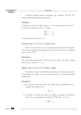 Radicia¸˜o
                                                     ca

                                                                          √
                                                                          4
                                                                                   √
                                                                                   6
                                                                                            √
                   Portanto cuidado quando escrevemos, por exemplo,           3,       5,       3,
              estamos representando n´ meros positivos.
                                     u

              Exemplo 1
              O n´ mero 16 tem duas ra´
                  u                      ızes quartas. A raiz quarta positiva de 16 ´ 2.
                                                                                    e
              A raiz quarta negativa de 16 ´ -2. Assim,
                                            e
                                            √
                                            4
                                              16 = 2
                                            √
                                            4
                                           − 16 = −2 .

              As ra´ quartas de 16 s˜o 2 e -2.
                   ızes             a


              Terceiro caso: a < 0 e n ∈ N sendo n par

                   Neste caso n˜o existe raiz. O que queremos dizer com isto? Simples-
                               a
              mente que no conjunto dos n´ meros reais n˜o tem sentido uma express˜o
                                           u             a                         a
                   √        √
              como −2 ou −6 .
                            8




              Exemplo 2
              N˜o existe raiz quadrada de -4. Ou dito de outro modo, n˜o existe nenhum
               a                                                      a
                                      2
              n´ mero real x tal que x = −4.
               u


              Quarto caso: a = 0 e n ∈ N sendo n ´
                                                 ımpar

                   O n´ mero a possui exatamente uma unica raiz en´sima no conjunto
                       u                                ´             e
              dos n´ meros reais. Esta raiz tem o mesmo sinal de a e ´ representado pelo
                   u                                                 e
                      √
              s´
               ımbolo n a.

              Exemplo 3
                a) O n´ mero 8 tem uma unica raiz c´ bica que ´ representada com o
                       u                   ´       u          e
                          √3
                    ımbolo 8 e vale 2, isto ´,
                   s´                        e
                                                     √
                                                     3
                                                         8 = 2.

                b) O n´ mero −64 tem uma unica raiz c´ bica no conjunto dos n´ meros
                       u                      ´          u                       u
                                                         √
                              e                    ımbolo −64 e vale −4, isto ´:
                   reais, que ´ representada pelo s´      3
                                                                              e
                                                 √
                                                 3
                                                     −64 = −4 .



CEDERJ   60
 