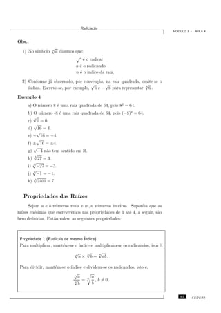 Radicia¸˜o
                                          ca
                                                                                 ´
                                                                                MODULO 1 - AULA 4


Obs.:
                  √
  1) No s´
         ımbolo   n
                      a dizemos que:
                                √
                                    ´ o radical
                                    e
                                a ´ o radicando
                                  e
                                n ´ o´
                                  e ındice da raiz.

  2) Conforme j´ observado, por conven¸˜o, na raiz quadrada, omite-se o
                a                      ca
                                     √     √                   √
     ındice. Escreve-se, por exemplo, 6 e − 6 para representar 2 6 .
     ´

Exemplo 4
     a) O n´ mero 8 ´ uma raiz quadrada de 64, pois 82 = 64.
           u        e
     b) O n´ mero -8 ´ uma raiz quadrada de 64, pois (−8)2 = 64.
             u       e
        √
     c) 3 0 = 0.
        √
     d) 16 = 4.
           √
     e) − 16 = −4.
           √
     f) ± 16 = ±4.
        √
     g) −4 n˜o tem sentido em R.
               a
        √3
     h) 27 = 3.
        √
     i) 3 −27 = −3.
        √
     j) 3 −1 = −1.
        √
     k) 4 2401 = 7.


   Propriedades das Ra´
                      ızes
      Sejam a e b n´ meros reais e m, n n´ meros inteiros. Suponha que as
                    u                    u
ra´
  ızes en´simas que escreveremos nas propriedades de 1 at´ 4, a seguir, s˜o
         e                                                e              a
bem deﬁnidas. Ent˜o valem as seguintes propriedades:
                   a



 Propriedade 1 (Radicais de mesmo ´
                                  Indice)
 Para multiplicar, mant´m-se o ´
                        e      ındice e multiplicam-se os radicandos, isto ´,
                                                                           e
                               √        √
                                        n
                                                 √
                                                 n
                               n
                                   a×       b=       ab .

 Para dividir, mant´m-se o ´
                   e       ındice e dividem-se os radicandos, isto ´,
                                                                   e
                             √
                             n
                               a       a
                             √ = n , b = 0.
                             n
                               b       b


                                                                                    61   CEDERJ
 