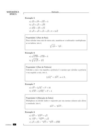 Radicia¸˜o
                                                         ca


              Exemplo 5
                     √     √     √
                 a) 3 3 × 3 9 = 3 27 = 3
                     √     √     √
                  b) 2 × 5 = 10
                     √      √     √
                  c) 3 32 = 3 8 × 3 4
                     √     √     √    √   √
                  d) 8 = 2 × 4 = 2 × 2 = 2 2


               Propriedade 2 (Raiz de Raiz)
               Para calcular uma raiz de outra raiz, mant´m-se o radicando e multiplicam-
                                                         e
               se os ´
                     ındices, isto ´,
                                   e
                                             n √        √
                                                m
                                                  a = mn a .


              Exemplo 6
                      √3
                               √
                 a)      729 = 6 729 = 3
                     3 4 √      √
                  b)       5 = 24 5


               Propriedade 3 (Raiz de Potˆncia)
                                           e
               Calcular a raiz e em seguida a potˆncia ´ o mesmo que calcular a potˆncia
                                                 e     e                           e
               e em seguida a raiz, isto ´,
                                         e
                                          √       m       √
                                                          n
                                          n
                                              a       =       am , m ∈ Z .


              Exemplo 7
                    √     √ 5
                 a) 45 =   4 = 25 = 32
                    √      √ 2
                  b) 162 = 4 16 = 22 = 4
                     4




               Propriedade 4 (Altera¸˜o do ´
                                    ca     Indice)
               Multiplicar ou dividir ´
                                      ındice e expoente por um mesmo n´ mero n˜o altera
                                                                      u       a
               o resultado, isto ´,
                                 e
                                              √
                                              n
                                                      √
                                                am = np amp .


              Exemplo 8
                    √
                    6
                            √
                           6:3
                                        √
                 a) 23 =       23:3 = 2
                     √
                     16
                               √
                             16:8
                                          √
                  b) 28 =         28:8 = 2
                    √    √           √
                                   2×3
                                             √
                                            3×2
                                                     √
                  c) 5 × 3 2 =         53 ×     22 = 6 500
CEDERJ   62
 