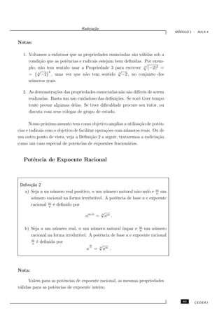 Radicia¸˜o
                                         ca
                                                                                   ´
                                                                                  MODULO 1 - AULA 4


Notas:

  1. Voltamos a enfatizar que as propriedades enunciadas s˜o v´lidas sob a
                                                          a a
     condi¸˜o que as potˆncias e radicais estejam bem deﬁnidas. Por exem-
           ca           e
     plo, n˜o tem sentido usar a Propriedade 3 para escrever 4 (−2)3 =
            a
          √    3                                   √
     =    4
            −2 , uma vez que n˜o tem sentido 4 −2 , no conjunto dos
                                  a
     n´ meros reais.
      u

  2. As demonstra¸˜es das propriedades enunciadas n˜o s˜o dif´
                  co                                 a a     ıceis de serem
     realizadas. Basta um uso cuidadoso das deﬁni¸˜es. Se vocˆ tiver tempo
                                                  co         e
     tente provar algumas delas. Se tiver diﬁculdade procure seu tutor, ou
     discuta com seus colegas de grupo de estudo.

      Nosso pr´ximo assunto tem como objetivo ampliar a utiliza¸˜o de potˆn-
                o                                                 ca         e
cias e radicais com o objetivo de facilitar opera¸˜es com n´ meros reais. Ou de
                                                 co        u
um outro ponto de vista, veja a Deﬁni¸˜o 2 a seguir, trataremos a radicia¸˜o
                                         ca                                 ca
como um caso especial de potˆncias de expoentes fracion´rios.
                                e                           a


   Potˆncia de Expoente Racional
      e



 Deﬁni¸˜o 2
      ca
   a) Seja a un n´ mero real positivo, n um n´ mero natural n˜o-nulo e m um
                 u                            u               a         n
      n´ mero racional na forma irredut´
       u                                ıvel. A potˆncia de base a e expoente
                                                   e
      racional m ´ deﬁnido por
               n
                 e
                                               √
                                    am/n =     n
                                                   am .

   b) Seja a um n´ mero real, n um n´ mero natural ´
                   u                    u             ımpar e m um n´ mero
                                                               n
                                                                       u
      racional na forma irredut´
                               ıvel. A potˆncia de base a e expoente racional
                                          e
      m
       n
         ´ deﬁnida por
         e
                                      m   √
                                    a n = n am .



Nota:

      Valem para as potˆncias de expoente racional, as mesmas propriedades
                        e
v´lidas para as potˆncias de expoente inteiro.
 a                 e


                                                                                      63   CEDERJ
 