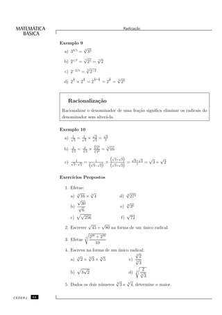 Radicia¸˜o
                                                                                    ca


              Exemplo 9
                                √
                a) 33/5 =
                                5
                                        33
                                √                  √
                b) 21/7 =
                                7                  7
                                 21 =                  2
                                √
                c) 2−2/5
                                5
                               = 2−2
                      1         1             1+1               5       √
                                                                        6
                d) 2 2 × 2 3 = 2 2              3
                                                       = 26 =               25



                  Racionaliza¸˜o
                             ca
               Racionalizar o denominador de uma fra¸˜o signiﬁca eliminar os radicais do
                                                    ca
               denominador sem alter´-la.
                                    a

              Exemplo 10
                                             √             √
                      1         1            √3             3
                a)   √
                       3
                           =   √
                                 3
                                        ×      3
                                                   =       3

                     2         2
                                              √
                                              5 4              √
                                              √2
                                                               5
                b)   √
                     5
                       2
                           =   √
                               5
                                 2
                                        ×     5 4
                                               2
                                                       =           16
                                                                    √  √
                                                                     3+ 2            √      √
                                                                                         3+ 2
                                                                                                    √        √
                c)   √ 1√       =        √
                                               1
                                                   √       ×        √ √          =              =       3+       2
                      3− 2                   3− 2                    3+ 2                 1



              Exerc´
                   ıcios Propostos

                1. Efetue:
                      √       √             √
                                            3
                   a) 3 16 × 3 4         d) 272
                      √
                        30                  √
                                            8
                   b) √                  e) 36
                         6
                        √                   √
                   c)      256            f) 72
                             √   √
                2. Escrever 45 + 80 na forma de um unico radical.
                                                   ´

                                    3    228 + 230
                3. Efetue
                                             10
                4. Escreva na forma de um unico radical:
                                           ´
                                                     √
                      √     √     √                  3
                                                       2
                      4     3
                   a) 2 × 3 × 5   6
                                                 c) √5
                                                       3
                         √                               2
                   b) 3 2                        d) 3 √  4
                                                           3
                                          √     √
                5. Dados os dois n´ meros 3 3 e 4 4, determine o maior.
                                  u

CEDERJ   64
 