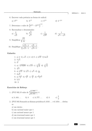 Radicia¸˜o
                                                  ca
                                                                                                  ´
                                                                                                 MODULO 1 - AULA 4


  6. Escrever cada potˆncia na forma de radical:
                      e
     a) 33/4              b) 31/7                           c) 51/2              d) 2−2/3
                                                           1/2
  7. Determine o valor de 93/2 − 272/3                           .

  8. Racionalizar o denominador:
                          √
         3                  5                                   1                          1
     a) √              b) √                                c) √
                                                              5
                                                                                 d) √        √
          2                 7                                   27                        5− 3
                       75
  9. Simpliﬁcar            .
                       12
                       √       √
                          3+1   3−1
 10. Simpliﬁque        √      +√     .
                          3−1    3+1

Gabarito
                     √                              √
                                                    4
                                                               √
         1. a) 4 b) 5 c)        4 d) 9 e)               27 f) 6 2
             √
         2. 7 5
         3. 29
                √               √                     32                  16
         4. a) 12 16200 b)      4
                                     18 c)     15
                                                      27
                                                            d)       12
                                                                          3
            √
         5. 3 3
               √        √             √              1
         6. a) 4 27 b) 7 3      c)        5 d)      √
                                                    3
             √                                        4
         7. 3 2
                √      √              √
                                      5           √      √
         8. a) 3 2 2 b) 735
                                c)    3
                                       9
                                             d)       5+ 3
                                                       2
         9. 5/2
         10. 2

Exerc´
     ıcios de Refor¸o
                   c
                         √
                           1, 777 . . .
  1. (PUC-99) O valor de √              ´:
                                        e
                           0, 111 . . .
                                                                                      4
     a) 4, 444 . . .     b) 4          c) 4, 777 . . .                    d) 3   e)
                                                                                      3
  2. (PUC-93) Somando as d´ ızimas peri´dicas 0, 4545 . . . e 0, 5454 . . . obt´m-
                                       o                                       e
     se:
     a) um inteiro
     b) um racional maior que 1
     c) um racional menor que 1
     d) um irracional maior que 1
     e) um irracional menor que 1


                                                                                                     65   CEDERJ
 