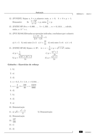 Radicia¸˜o
                                           ca
                                                                                         ´
                                                                                        MODULO 1 - AULA 4


 12. (FUVEST) Sejam a, b e p n´ meros reais, a > 0,
                                u                                 b > 0 e p > 1.
                              2
                       a + bp             a
     Demonstre:   Se            > p, ent˜o < p.
                                        a
                        a+b               b
 13. (FATEC-SP) Se a = 0, 666 . . . , b = 1, 333 . . . e c = 0, 1414 . . . , calcule,
     ent˜o, a · b−1 + c.
        a

 14. (PUC-RJ-80) Efetuadas as opera¸˜es indicadas, conclu´
                                     co                    ımos que o n´ mero:
                                                                       u
                             1         2
                             2
                               × (3 − 7 )
                                          +3
                              2/4 − 1/6
                                          19
     a) ´ > 5 b) est´ entre 2 e 3 c) ´ <
        e            a                e        d) est´ entre 5 e 6 e) ´ > 6
                                                     a                e
                                          14
                                                 1       √
 15. (FATEC-SP-80) Sejam x ∈ R∗ , m = x −          e y = 1 + m2 , ent˜o:
                                                                       a
                                                4x
             1                                     4x2 + 1
     a) y =                                 c) y =
            2x
            √                                      √ 4x
               4x4 + 4x2 + 2                         x+1
     b) y =                                d) y =
                   2x                                2x

Gabarito - Exerc´
                ıcios de refor¸o
                              c

  1. b)

  2. a)

  3. d)

  4. a = 0, 5, b = 1, 8, c = 0, 044 . . .
            3     239     13219
  5. a =      ,b=     ,c=
           40      99      9900
  6. d)

  7. b)

  8. d)

  9. a)

 10. Demonstra¸˜o
              ca
          √ r2 − 5
 11. a)       6=                       b) Demonstra¸˜o
                                                   ca
               2
 12. Demonstra¸˜o
              ca
     127
 13.
     198
 14. e)

 15. d)
                                                                                            67   CEDERJ
 