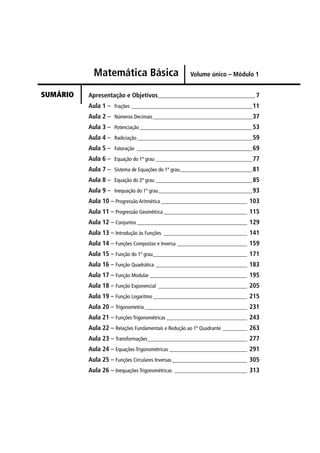 Matemática Básica                       Volume único – Módulo 1


SUMÁRIO   Apresentação e Objetivos ____________________________________ 7
          Aula 1 – Frações _____________________________________________ 11
          Aula 2 – Números Decimais _____________________________________ 37
          Aula 3 – Potenciação __________________________________________ 53
          Aula 4 – Radiciação___________________________________________ 59
          Aula 5 – Fatoração ___________________________________________ 69
          Aula 6 – Equação do 1º grau ____________________________________ 77
          Aula 7 – Sistema de Equações do 1º grau___________________________ 81
          Aula 8 – Equação do 2º grau ____________________________________ 85
          Aula 9 – Inequação do 1º grau___________________________________ 93
          Aula 10 – Progressão Aritmética ________________________________ 103
          Aula 11 – Progressão Geométrica _______________________________ 115
          Aula 12 – Conjuntos _________________________________________ 129
          Aula 13 – Introdução às Funções _______________________________ 141
          Aula 14 – Funções Compostas e Inversa __________________________ 159
          Aula 15 – Função do 1º grau___________________________________ 171
          Aula 16 – Função Quadrática __________________________________ 183
          Aula 17 – Função Modular ____________________________________ 195
          Aula 18 – Função Exponencial _________________________________ 205
          Aula 19 – Função Logaritmo ___________________________________ 215
          Aula 20 – Trigonometria ______________________________________ 231
          Aula 21 – Funções Trigonométricas ______________________________ 243
          Aula 22 – Relações Fundamentais e Redução ao 1º Quadrante _________ 263
          Aula 23 – Transformações_____________________________________ 277
          Aula 24 – Equações Trigonométricas _____________________________ 291
          Aula 25 – Funções Circulares Inversas ____________________________ 305
          Aula 26 – Inequações Trigonométricas ___________________________ 313
 