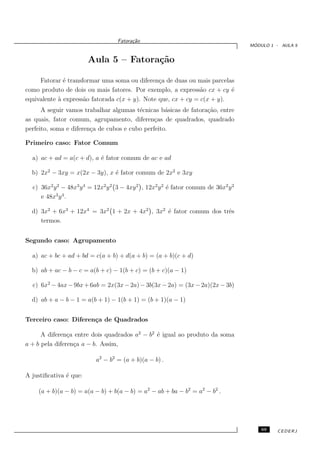 Fatora¸˜o
                                         ca
                                                                                      ´
                                                                                     MODULO 1 - AULA 5


                        Aula 5 – Fatora¸˜o
                                       ca

     Fatorar ´ transformar uma soma ou diferen¸a de duas ou mais parcelas
              e                                 c
como produto de dois ou mais fatores. Por exemplo, a express˜o cx + cy ´
                                                               a         e
equivalente ` express˜o fatorada c(x + y). Note que, cx + cy = c(x + y).
            a        a
      A seguir vamos trabalhar algumas t´cnicas b´sicas de fatora¸˜o, entre
                                         e         a             ca
as quais, fator comum, agrupamento, diferen¸as de quadrados, quadrado
                                               c
perfeito, soma e diferen¸a de cubos e cubo perfeito.
                        c

Primeiro caso: Fator Comum

  a) ac + ad = a(c + d), a ´ fator comum de ac e ad
                           e

  b) 2x2 − 3xy = x(2x − 3y), x ´ fator comum de 2x2 e 3xy
                               e

  c) 36x2 y 2 − 48x3 y 4 = 12x2 y 2 3 − 4xy 2 , 12x2 y 2 ´ fator comum de 36x2 y 2
                                                         e
     e 48x3 y 4 .

  d) 3x2 + 6x3 + 12x4 = 3x2 1 + 2x + 4x2 , 3x2 ´ fator comum dos trˆs
                                               e                   e
     termos.


Segundo caso: Agrupamento

  a) ac + bc + ad + bd = c(a + b) + d(a + b) = (a + b)(c + d)

  b) ab + ac − b − c = a(b + c) − 1(b + c) = (b + c)(a − 1)

  c) 6x2 − 4ax − 9bx + 6ab = 2x(3x − 2a) − 3b(3x − 2a) = (3x − 2a)(2x − 3b)

  d) ab + a − b − 1 = a(b + 1) − 1(b + 1) = (b + 1)(a − 1)


Terceiro caso: Diferen¸a de Quadrados
                      c

      A diferen¸a entre dois quadrados a2 − b2 ´ igual ao produto da soma
                c                              e
a + b pela diferen¸a a − b. Assim,
                  c

                           a2 − b2 = (a + b)(a − b) .

A justiﬁcativa ´ que:
               e

    (a + b)(a − b) = a(a − b) + b(a − b) = a2 − ab + ba − b2 = a2 − b2 .




                                                                                         69   CEDERJ
 