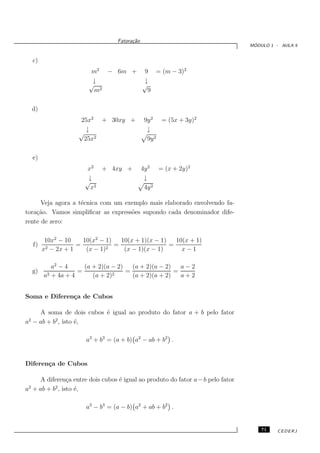Fatora¸˜o
                                          ca
                                                                                 ´
                                                                                MODULO 1 - AULA 5


     c)
                          m2 − 6m + 9 = (m − 3)2
                           ↓        ↓
                          √         √
                           m 2        9

     d)
                      25x2 + 30xy +              9y 2 = (5x + 3y)2
                         ↓                        ↓
                      √
                        25x2                      9y 2

     e)
                         x2 + 4xy +             4y 2 = (x + 2y)2
                         ↓                       ↓
                        √
                          x2                     4y 2

      Veja agora a t´cnica com um exemplo mais elaborado envolvendo fa-
                    e
tora¸˜o. Vamos simpliﬁcar as express˜es supondo cada denominador dife-
    ca                              o
rente de zero:

           10x2 − 10    10(x2 − 1)   10(x + 1)(x − 1)   10(x + 1)
     f)    2 − 2x + 1
                      =          2
                                   =                  =
          x              (x − 1)      (x − 1)(x − 1)      x−1

             a2 − 4     (a + 2)(a − 2)   (a + 2)(a − 2)   a−2
     g)    2 + 4a + 4
                      =           2
                                       =                =
          a                (a + 2)       (a + 2)(a + 2)   a+2


Soma e Diferen¸a de Cubos
              c

    A soma de dois cubos ´ igual ao produto do fator a + b pelo fator
                         e
 2        2
a − ab + b , isto ´,
                  e

                         a3 + b3 = (a + b) a2 − ab + b2 .


Diferen¸a de Cubos
       c

    A diferen¸a entre dois cubos ´ igual ao produto do fator a − b pelo fator
               c                 e
 2        2
a + ab + b , isto ´,
                  e

                         a3 − b3 = (a − b) a2 + ab + b2 .


                                                                                    71   CEDERJ
 